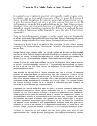 Templo de Ifá e Orixás - Iyalorisa Leoni Ifawunmi
Na chegada a Iwo, ele foi rapidamente apresentado à princesa que lhe concedeu a recepção inicial e
hospitalidade a qual ela havia regalado anteriormente a Ògún. No terceiro dia da chegada de
Osonyin ela também lhe implorou a desvendar quais suas proibições a fim de minimizar os riscos
de atrito. Em resposta, Osonyin quis saber se ela tinha encontrado Ògún anteriormente. Ela
confirmou que sim, mas que devido à recepção ordinária que ela deu a Ògún, ele também se sentiu
ultrajado em retornar para casa e decidiu buscar uma nova residência distante de Ifé e Iwo. Numa
disposição de bajulação proposital para os encher os olhos de Osonyin de orgulho, ela lhe contou
que o os olhos de Ògún estavam também desagradáveis, e que o olhar afável de Osonyin lhe era
mais agradável.
Com o que Osonyin foi desarmado e prosseguiu a revelar-lhe o que ele prescrevia a abstenção, óleo
de palma e menstruação. Ela tranqüilizou Osonyin, como havia feito com Ògún antes dele, que ela
meramente fez a pergunta a fim de prevenir o risco de algum desentendimento entre eles.
Pouco depois do término da lua de mel a princesa ficou menstruada. Ela então preparou uma sopa
grossa com o fino óleo de palma para Osonyin comer. Ela também foi a sua cama para manchá-la
com seu fluxo.
Quando Osonyin estava prestes a iniciar a sua refeição predileta, ele descobriu que fora preparada
com óleo de palma. Então ele abandonou a comida fazendo-a lembrar que era seu interdito óleo de
palma em sua comida. Ela se desculpou abraçando-o e o atraindo para a cama para romancear. Mas
tão logo ele preste a deitar-se na cama, percebeu o fluxo, acusou-a de tentar matá-lo.
Quando ele pegou seu bastão para amaldiçoar a princesa, ela novamente correu para os aposentos
de sue pai, e ele paralisou Osonyin com seu Aşẹ. O Ọba ordenou lhe a se transfigurar em um pote
de água, o que ele é até hoje. Mais uma vez, que assinalou o fim da tentativa de Osonyin em
conquistar a princesa para si.
Após aguardar em vão por Ògún e Osonyin retornarem para casa, o povo de Ifé encarregou
Ọrúnmìlá a ir procurá-los. Então ele convocou seus Awo para uma consulta oracular e eles lhe
disseram que Ògún e Osonyin não estavam mais. Ele foi advertido de que antes de ir a Iwo, ele
deveria fazer sacrifício para seu Ifá e dar um bode a Èşu. Ele foi prevenido que muitos maus tratos o
aguardavam em Iwo, a menos que ele controlasse sua mente para nunca exaurir sua paciência até
que a mesma realmente findasse. Ele fez o sacrifício e então partiu para Iwo, depois de dar
satisfações ao ancestral de tudo que ele experimentasse.
Chegando lá, ele começou a dançar no portão da cidade, e as pessoas reuniram-se para recebê-lo.
Conseqüentemente a princesa veio em seguida e declarou seu amor por ele. Ele retribuiu seu amor e
consentiu em viver com ela na casa de seu pai. Ela ofereceu a hospitalidade usual a Ọrúnmìlá e
acabou perguntando-lhe quais seus interditos. Antes de consentir em responder essa questão, ele
perguntou sobre o paradeiro de seus irmãos mais velhos, que vieram antes a Iwo para obter sua mão
em casamento. Ela contou a Ọrúnmìlá que o primeiro foi muito agressivo para o seu gosto,
enquanto o segundo foi muito diabólico para o seu agrado. Foi por este motivo que ela modificou
sua proposta e como resultado de seus desapontamentos decidiram nunca mais pisar em Ifé
novamente ou colocar os pés nas terras Iwo. Ela presumia que eles tinham ido montar novas casas
em outras cidades. Ọrúnmìlá não acreditou na estória, mas foi o suficiente para deixá-lo em guarda.
Finalmente ele revelou-lhe que seus interditos eram rato, peixe, galinha, cabra, bucho de cabra
(Oguonziram em Bini e Edu em Yorùbá), óleo de palma, vinho de palma e menstruação feminina.
60
 