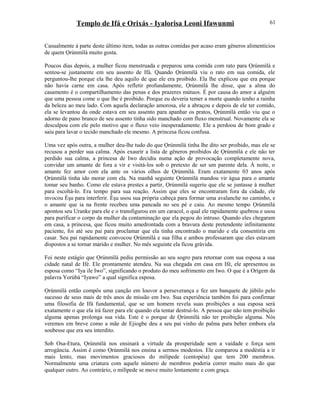 Templo de Ifá e Orixás - Iyalorisa Leoni Ifawunmi
Casualmente à parte deste último item, todas as outras comidas por acaso eram gêneros alimentícios
de quem Ọrúnmìlá muito gosta.
Poucos dias depois, a mulher ficou menstruada e preparou uma comida com rato para Ọrúnmìlá e
sentou-se justamente em seu assento de Ifá. Quando Ọrúnmìlá viu o rato em sua comida, ele
perguntou-lhe porque ela lhe deu aquilo de que ele era proibido. Ela lhe explicou que era porque
não havia carne em casa. Após refletir profundamente, Ọrúnmìlá lhe disse, que a alma do
casamento é o compartilhamento das penas e dos prazeres mútuos. É por causa do amor a alguém
que uma pessoa come o que lhe é proibido. Porque eu deveria temer a morte quando tenho a rainha
da beleza ao meu lado. Com aquela declaração amorosa, ele a abraçou e depois de ele ter comido,
ela se levantou da onde estava em seu assento para apanhar os pratos, Ọrúnmìlá então viu que o
adorno de pano branco de seu assento tinha sido manchado com fluxo menstrual. Novamente ela se
desculpou com ele pelo motivo que o fluxo veio inesperadamente. Ele a perdoou de bom grado e
saiu para lavar o tecido manchado ele mesmo. A princesa ficou confusa.
Uma vez após outra, a mulher deu-lhe tudo do que Ọrúnmìlá tinha lhe dito ser proibido, mas ele se
recusou a perder sua calma. Após exaurir a lista de gêneros proibidos de Ọrúnmìlá e ele não ter
perdido sua calma, a princesa de Iwo decidiu numa ação de provocação completamente nova,
convidar um amante de fora a vir e visitá-los sob o pretexto de ser um parente dela. À noite, o
amante fez amor com ela ante os vários olhos de Ọrúnmìlá. Eram exatamente 03 anos após
Ọrúnmìlá tinha ido morar com ela. Na manhã seguinte Ọrúnmìlá mandou vir água para o amante
tomar seu banho. Como ele estava prestes a partir, Ọrúnmìlá sugeriu que ele se juntasse à mulher
para escoltá-lo. Era tempo para sua reação. Assim que eles se encontraram fora da cidade, ele
invocou Èşu para interferir. Èşu usou sua própria cabeça para formar uma avalanche no caminho, e
o amante que ia na frente recebeu uma pancada no seu pé e caiu. Ao mesmo tempo Ọrúnmìlá
apontou seu Uranke para ele e o transfigurou em um caracol, o qual ele rapidamente quebrou e usou
para purificar o corpo da mulher da contaminação que ela pegou do intruso. Quando eles chegaram
em casa, a princesa, que ficou muito amedrontada com a bravura deste pretendente infinitamente
paciente, foi até seu pai para proclamar que ela tinha encontrado o marido e ela consentiria em
casar. Seu pai rapidamente convocou Ọrúnmìlá e sua filha e ambos professaram que eles estavam
dispostos a se tornar marido e mulher. No mês seguinte ela ficou grávida.
Foi neste estágio que Ọrúnmìlá pediu permissão ao seu sogro para retornar com sua esposa a sua
cidade natal de Ifé. Ele prontamente atendeu. Na sua chegada em casa em Ifé, ele apresentou as
esposa como “Iya ile Iwo”, significando o produto do meu sofrimento em Iwo. O que é a Orígem da
palavra Yorùbá “Iyawo” a qual significa esposa.
Ọrúnmìlá então compôs uma canção em louvor a perseverança e fez um banquete de júbilo pelo
sucesso de seus mais de três anos de missão em Iwo. Sua experiência também foi para confirmar
uma filosofia de Ifá fundamental, que se um homem revela suas proibições a sua esposa será
exatamente o que ela irá fazer para ele quando ela tentar destruí-lo. A pessoa que não tem proibição
alguma apenas prolonga sua vida. Este é o porque de Ọrúnmìlá não ter proibição alguma. Nós
veremos em breve como a mãe de Ejiogbe deu a seu pai vinho de palma para beber embora ela
soubesse que era seu interdito.
Sob Osa-Etura, Ọrúnmìlá nos ensinará a virtude da prosperidade sem a vaidade e força sem
arrogância. Assim é como Ọrúnmìlá nos ensina a sermos modestos. Ele comparou a modéstia a ir
mais lento, mas movimentos graciosos do milípede (centopéia) que tem 200 membros.
Normalmente uma criatura com aquele número de membros poderia correr muito mais do que
qualquer outro. Ao contrário, o milípede se move muito lentamente e com graça.
61
 