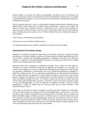 Templo de Ifá e Orixás - Iyalorisa Leoni Ifawunmi
Quando alguém se encontra em estado de prosperidade, não poderá usá-lo em detrimento aos
outros, mas sim para promover em toda parte bem estar da humanidade. Ninguém que usa seu poder
ou prosperidade para eliminar o certo e os interesses dos seus próximos terá destruição esperando-o
no apogeu do seu sucesso.
Para ser capaz de aproveitar a força e a prosperidade de alguém judiciosamente, Ọrúnmìlá diz que
alguém poderá sempre apelar para sua cabeça interior não destruir o exterior de sua cabeça. Ele
descreve a mente como a cabeça no interior e a cabeça física como o lado de fora da cabeça. É a
mente que guia o destino da cabeça e por esta razão o diretor que sempre deverá ser persuadido a
guiar a direção para a qual a cabeça se move. De fato Ọrúnmìlá diz que ele respeita três grupos de
seres humanos:
A bela mulher e o belo homem que não flertam.
Uma pessoa rica que é humilde e despretensiosa, e...
Um funcionário poderoso que é liberal e equilibrado no exercício de sua autorídade.
CONCEPÇÃO DE IFÁ DO BEM E DO MAL
Ọrúnmìlá é um poderoso advogado da objetividade e da verdade, contudo ele é realista o bastante
para dizer que a verdade é amarga e as pessoas se esforçam muito em grande quantidade para evitá-
la ou burlá-la. A despeito das dificuldades julgamentos e tribulações associados com a defesa da
verdade, e a exigência e a baixa popularidade da mentira, ele advoga que na analise final a verdade
é muito mais recompensadora que a mentira.
Ọrúnmìlá ilustra muito claramente os problemas associados com a defesa aos bons objetivos.
Exatamente no início do trabalho do primeiro dos apóstolos de Ọrúnmìlá a vir ao mundo, nós
veremos sobre Ejiogbe, que no céu era chamado de Omonighorogbo (Odolevbo em Bini) (aquele
que representa o liberalismo e a objetividade), que veio ao mundo para aperfeiçoar a qualidade e o
padrão da conduta humana. Ele se comprometeu profundamente em demonstrações humanitárias
para a espécie humana, sem aguardar ou exigir nenhuma recompensa em retorno por seus serviços
gratuitos. Alguém teria pensado que seu comportamento não seria apreciado, mas também serviria
como um brilhante exemplo aos outros. Ao contrário, aqueles que estavam no mundo antes dele
estavam deste modo desaprovando suas ações e começaram a enviar incessantes mensagens a Deus
no céu, que Omonighorogbo, ao invés de melhorar as condições do mundo, estava na verdade
prejudicando o código de conduta que ele encontrou, tanto que ele estava tornando a vida
insuportável para os outros.
Estes relatos se tornaram tão comuns e freqüentes, que Deus que nunca condena sem averiguação,
enviou um policial celeste ao mundo para convocar Omonighorogbo a retornar para o céu, assim
que fizesse uma completa investigação do seu comportamento. O policial, após ter ocultado sua
própria identidade, chegou cedinho a casa dele e se ofereceu como seu auxiliar. Desde muito cedo
até o anoitecer o policial viu que Omonighorogbo gastou todo seu tempo no serviço aos outros,
auxiliando no parto de mulheres grávidas, curando as doenças, fazendo consulta oracular para os
aflitos, acertando discussões entre as pessoas, etc, tudo sem gratificação de espécie alguma, ele às
vezes não tinha tempo sequer para tomar seu café da manhã.
62
 