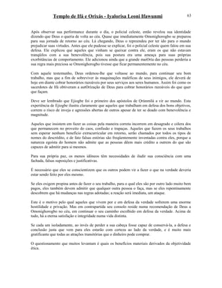 Templo de Ifá e Orixás - Iyalorisa Leoni Ifawunmi
Após observar sua performance durante o dia, o policial celeste, então revelou sua identidade
dizendo que Deus o queria de volta ao céu. Quase que imediatamente Omonighorogbo se preparou
para sua jornada de retorno ao céu. Lá chegando, Deus o repreendeu por ter ido para o mundo
prejudicar suas virtudes. Antes que ele pudesse se explicar, foi o policial celeste quem falou em sua
defesa. Ele explicou que aqueles que vinham se queixar contra ele, eram os que não estavam
tranqüilos com a sua benevolência, pois sua postura era uma ameaça para suas próprias
exorbitâncias de comportamento. Ele adicionou ainda que a grande maiOría das pessoas perderia a
sua regra mais preciosa se Omonighorogbo tivesse que ficar permanentemente no céu.
Com aquele testemunho, Deus ordenou-lhe que voltasse ao mundo, para continuar seu bom
trabalho, mas que a fim de sobreviver às maquinações maléficas de seus inimigos, ele deverá de
hoje em diante cobrar honorários razoáveis por seus serviços aos seres humanos. Assim foi como os
sacerdotes de Ifá obtiveram a autOrízação de Deus para cobrar honorários razoáveis do que quer
que façam.
Deve ser lembrado que Ejiogbe foi o primeiro dos apóstolos de Ọrúnmìlá a vir ao mundo. Esta
experiência de Ejiogbe ilustra claramente que aqueles que trabalham em defesa dos bons objetivos,
correm o risco de inveja e agressões abertas de outros apesar de ter se doado com benevolência e
magnitude.
Aqueles que insistem em fazer as coisas pela maneira correta incorrem em desagrado e cólera dos
que permanecem no proveito do caos, confusão e trapaças. Aqueles que fazem os seus trabalhos
sem esperar nenhum benefício extracurricular em retorno, serão chamados por todos os tipos de
nomes do descrédito, e de fato falsas estórias são freqüentemente inventadas contra eles, porque a
natureza egoísta do homem não admite que as pessoas dêem mais crédito a outrem do que são
capazes de admitir para si mesmos.
Para sua própria paz, os menos idôneos têm necessidades de iludir sua consciência com uma
fachada, falsas suposições e justificativas.
É necessário que eles se conscientizem que os outros podem vir a fazer o que na verdade deveria
estar sendo feito por eles mesmo.
Se eles exigem propina antes de fazer o seu trabalho, para o qual eles são por outro lado muito bem
pagos, eles também devem admitir que qualquer outra pessoa o faça, mas se eles repentinamente
descobrem que há mudanças nas regras adotadas; a reação será imediata, um ataque.
Este é o motivo pelo qual aqueles que vivem por e em defesa da verdade sofrerem uma enorme
hostilidade e privação. Mas em contrapartida seu consolo reside numa recomendação de Deus a
Omonighorogbo no céu, em continuar o seu caminho escolhido em defesa da verdade. Acima de
tudo, há a eterna satisfação e integridade numa vida distinta.
Se cada um isoladamente, ao invés de perder a sua cabeça fosse capaz de conservá-la, a defesa e
conclusão justa que vem para eles estarão com certeza ao lado da verdade, e é muito mais
gratificante que todas as atrações transitórias que o dinheiro pode comprar.
O questionamento que muitos levantam é quais os benefícios materiais derivados da objetividade
ética.
63
 