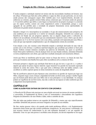 Templo de Ifá e Orixás - Iyalorisa Leoni Ifawunmi
É moda comparar a satisfação material em termos não das necessidades imediatas do homem, mas
de cobiça. O homem que furta dos cofres públicos é capaz de obter um jato particular, em um meio
aonde pessoas não conseguem sequer obter trabalho para viver respeitavelmente, devendo ser
ambicioso ao extremo, quando existem linhas aéreas comerciais que o levariam aonde ele quisesse
ir. O escritório público que dobra o custo lógico ou funcional de um projeto só porque é a comissão
que ele espera receber, comete um crime imperdoável contra a humanidade, porque o custo
agregado de sua perfídia para a sociedade irá preparar futuramente novas oportunidades de
sofrimento de grande número de pessoas.
Quando o íntegro vê o inescrupuloso na sociedade e vê que são ostensivamente mais prósperos, há
uma tendência em se questionar se é mérito ter intenções abnegadas. Ọrúnmìlá nos contará que
benefícios de fraude são um progresso aparente, mas se alguém chegou perto o suficiente do
objetivo de sua ambição, irá descobrir que seu contentamento material é vazio e fútil e que ele não é
o que parece ser. E se ele tiver sucesso com a sua cobiça, a punição será repassada para seus filhos e
netos até que seja reparado completamente o que ele indignamente extraiu da sociedade.
Com relação a isto, nós veremos como Ọrúnmìlá estipula a satisfação derivando de uma vida de
acordo com as leis divinas e a pobreza espiritual daqueles que acreditam que podem se fazer pela
fraude. Embora existam inúmeros exemplos nas palavras de Ọrúnmìlá, nas quais os sacrifícios
foram feitos pelos malfeitores a fim de alcançar êxito em suas fraudes nefastas, entretanto Ọrúnmìlá
os torna completamente sem efeito, que cada bom resultado alcançado será meramente efêmero.
Assim que Deus se manifestou pela luz para vencer as forças das trevas e as forças do mal, Èşu
jurou que levantaria uma batalha feroz para obter ascendência sob as criaturas de Deus.
O homem próspero é alguém cuja satisfação final deriva do que ele tem e o que ele é, e o pobre é
alguém que apesar de pouca riqueza material, segue insaciável na questão de incessante aquisição
material às custas dos outros. Para o que qual seria a diferença entre um ladrão comum e um
cavalheiro se ambos aspiram apenas às metas monetárias às custas da integridade alheia?
Não há justificativa plausível para hipotecar uma consciência na questão de riqueza pra legar aos
filhos, enquanto nega a essas crianças a dignidade de herdar seu bom nome, porque o melhor legado
que um homem pode deixar para seus filhos são os seus princípios e a sua identidade. As crianças
podem ser orgulhosas de seu bom nome, mas não o serão de sua riqueza se todos souberem que eles
a adquiriram inescrupulosamente.
CAPÍTULO XI
COMO ALGUÉM PODE ENTRAR EM CONTATO COM ỌRÚNMÌLÁ
A filosofia de Ifá (Ifismo) não tenciona ser uma religião universal em termos de arrastar partidários
e convertidos. O fundamental do Ifismo é unir os reencarnados e descendentes dos seguidores
Oríginais de Ọrúnmìlá e de seus Olodus e Ọdus, todos a caminho do céu.
Não são todos que podem tornar-se um seguidor de Ọrúnmìlá, a menos que seja especificamente
escolhido. Ọrúnmìlá não procura convencer ninguém a ser parte de seu rebanho.
De fato, muitas pessoas vêem a ele quando estão tendo problemas difíceis, e ele freqüentemente
demonstra desta forma que não existem problemas insuperáveis. Se uma pessoa é afortunada, ela
terá recursos iniciais de conhecimento se ele está realmente destinado a ser um seguidor de
Ọrúnmìlá. Uma vez que uma pessoa é escolhida como discípulo, ele deverá empenhar-se em seguí-
64
 