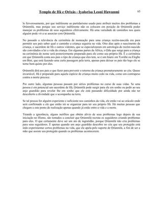 Templo de Ifá e Orixás - Iyalorisa Leoni Ifawunmi
lo fervorosamente, por que indiferente ao partidarismo usado para atribuir muitos dos problemas a
Ọrúnmìlá, mas porque seu serviço indiferente não os colocam em posição de Ọrúnmìlá poder
manejar os problemas de seus seguidores efetivamente. Há uma variedade de caminhos nos quais
alguém pode vir a se associar com Ọrúnmìlá.
No passado a relevância da cerimônia de nomeação para uma criança recém-nascida era para
permitir aos pais saber qual o caminho a criança seguiria na vida. Oito dias após o nascimento da
criança, o sacerdote de Ifá e outros videntes, que se especializaram em astrologia do recém-nascido
são convidados a ler a vida da criança. Em algumas partes da África, o Ọdu que surge para a criança
na cerimônia do nome será posteriormente preparado para ele como seu próprio Ifá. É a cerimônia
em que Ọrúnmìlá conta aos pais o tipo de criança que eles tem, se é um Imere em Yorùbá ou Elegbe
em Bini, que está fazendo uma curta passagem pela terra, apenas para deixar os pais tão logo ele se
torne bem quisto por eles.
Ọrúnmìlá dirá aos pais o que fazer para prevenir o retorno da criança prematuramente ao céu. Quase
invariável, Ifá é preparado para aquela espécie de criança muito cedo na vida, como um contrapeso
contra a morte precoce.
Por outro lado, algumas pessoas passam por sérios problemas no curso de suas vidas. Se uma
pessoa é em potencial um sacerdote de Ifá, Ọrúnmìlá pode surgir para ele em sonho ou pedir ao seu
anjo guardião para revelar lhe em sonho que ele está passando dificuldade por ainda não ter
descoberto a divindade que o acompanha na terra.
Se tal pessoa for alguém experiente o suficiente nos caminhos da vida, ele então vai ao oráculo onde
será confirmado a ele que então irá se organizar para ter seu próprio Ifá. Há muitas pessoas que
chegam a este ponto de realização apenas quando já estão entre a vida e a morte.
Tirando a ignorância, alguns neófitos que obtém alívio de seus problemas logo depois de sua
iniciação no Ifismo, são tentados a concluir que Ọrúnmìlá recruta os seguidores criando problemas
para eles. O que certamente deve ser um ato de ingratidão, porque Ọrúnmìlá não cria problemas
para seus seguidores. É apenas quando um anjo guardião descobre no céu que seu protegido está
indo experimentar certos problemas na vida, que ele apela pelo suporte de Ọrúnmìlá, a fim de ser a
mão que assiste seu protegido quando os problemas acontecerem.
65
 