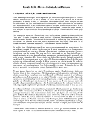 Templo de Ifá e Orixás - Iyalorisa Leoni Ifawunmi
A FUNÇÃO DA ORÍENTAÇÃO DIVINA EM NOSSAS VIDAS
Neste ponto eu gostaria de para ilustrar a parte em que uma divindade prevalece agindo na vida dos
mortais. Amayo decide no céu vir ao mundo. Ele vai ao oráculo no que fazer a fim de ter uma
permanência de sucesso na terra. Na consulta ele foi informado que ele estava indo para ser bem
sucedido na vida. Ele tinha o ensino universitário estrangeiro e subiu rapidamente em seu emprego
para a posição de chefe de seu departamento. Quando seus pais lhe falaram da revelação de que
seria necessário ser iniciado na religião de Ifá, para ter seu próprio Ọrúnmìlá, ele reagiu dizendo a
seus pais para se importarem com seus próprios negócios, porque ele estava satisfeito com a igreja
católica.
Sete anos depois, houve uma calamidade nacional a qual o apanhou em todos os tipos de problemas
“inter alios”. Primeiro ele perdeu se grande emprego e depois ele foi colocado na cadeia e ficou
muitos meses em detenção. Foi durante sua detenção que ele se lembrou que tinha sido avisado sete
anos antes e ele informou a seus pais para se prepararem para a cerimônia. Mais tarde ele foi
tentado justamente com outras reaquisições e posteriormente com sua liberdade.
Eu também tinha ciência de outro caso de um homem que estava gastando seu tempo dentro e fora
da prisão em comando de roubos. Ele não era o tipo de ladrão temerário, era pego freqüentemente
roubando coisas triviais como aves, inhames, cabras, etc, pela estrada ou nas fazendas. Ele nunca
invadiu uma casa das pessoas. Mas uma vez ele foi encarcerado por um furto insignificante, e
quando a situação se tornou desagradável para seus parentes, ele decidiu descobrir porque ele não
podia ter uma vida estável. Eles foram avisados que Ọrúnmìlá era a única divindade que poderia
salvá-lo e ele deveria por essa razão ter seu próprio Ifá. Logo depois da cerimônia ele decidiu por si
próprio, mas influenciado pelo conselho de Ifá, a começar a sua própria fazenda. Ele então fez
dinheiro suficiente para a sua primeira lavoura e depois para construir a sua própria casa, casou com
duas esposas e criou muitas crianças. Hoje ele é um cidadão respeitado e desde então não tem sido
preso ou apreendido por nenhuma má conduta durante os últimos quinze anos.
No caso quando alguém tem seu próprio Ọrúnmìlá, esse alguém é freqüentemente avisado para
fazer ou deixar de fazer certas coisas, a fidelidade dele, da qual irá depender a performance deste
alguém na vida. Como exemplo um certo indivíduo pode ser Oríentado a desistir de um hábito em
particular por que ele é repugnante ao seu próprio Ọrúnmìlá ou ao seu anjo guardião. Alguns são
destacados a desistir de certa profissão ou vocação por outras vocações ou profissões, outros ainda
poderão ser informados para se divorciarem de suas esposas ou de seus maridos, outros são
avisados a fazerem cerimônias adicionais a fim de ter retroação diante dos problemas vindouros na
vida. Alguém pode simplesmente ignorar cada advertência e comunicar a outrem do risco que corre.
Eu soube de um homem nestas circunstâncias, recentemente falecido, que assim que ele obteve seu
próprio Ifá foi avisado que deveria deixar de beber álcool a fim de evitar um problema incurável de
estômago mais tarde na vida. Esse homem era muito ativo e pôs à prova em como seria, ele não
parou de beber. Mais tarde ele descobriu uma úlcera estomacal e ainda assim tendo a úlcera ele
continuou a beber. Eu, todavia, tenho clara lembrança de como ele morreu em 1957. Ele assistia as
danças da festa de Ano Novo em várias casas longe de seus pais, aonde ele tinha então uma grande
quantidade para beber. Por volta das três da manhã, ele teve um forte ataque cortante de estômago,
conseqüentemente começou a vomitar sangue. Então foi removido ao hospital, mas faleceu antes de
lá chegar.
Também tenho conhecimento de diferentes homens de sucesso que também morreram por não
serem capazes de aceitar e executar as recomendações dadas durante a sua iniciação em Ifá.
66
 