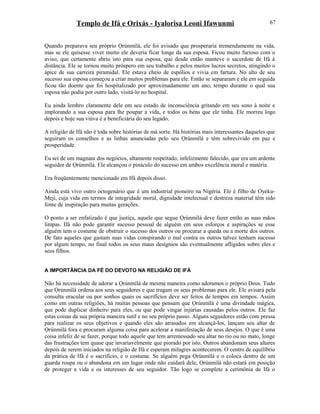 Templo de Ifá e Orixás - Iyalorisa Leoni Ifawunmi
Quando preparava seu próprio Ọrúnmìlá, ele foi avisado que prosperaria tremendamente na vida,
mas se ele quisesse viver muito ele deveria ficar longe da sua esposa. Ficou muito furioso com o
aviso, que certamente abriu isto para sua esposa, que desde então manteve o sacerdote de Ifá à
distância. Ele se tornou muito próspero em seu trabalho e pelos muitos lucros secretos, atingindo o
ápice de sua carreira piramidal. Ele estava cheio de espólios e vivia em fartura. No alto de seu
sucesso sua esposa começou a criar muitos problemas para ele. Então se separaram e ele em seguida
ficou tão doente que foi hospitalizado por aproximadamente um ano, tempo durante o qual sua
esposa não podia por outro lado, visitá-lo no hospital.
Eu ainda lembro claramente dele em seu estado de inconsciência gritando em seu sono à noite e
implorando a sua esposa para lhe poupar a vida, e todos os bens que ele tinha. Ele morreu logo
depois e hoje sua viúva é a beneficiária do seu legado.
A religião de Ifá não é toda sobre histórias de má sorte. Há histórias mais interessantes daqueles que
seguiram os conselhos e as linhas anunciadas pelo seu Ọrúnmìlá e têm sobrevivido em paz e
prosperidade.
Eu sei de um magnata dos negócios, altamente respeitado, infelizmente falecido, que era um ardente
seguidor de Ọrúnmìlá. Ele alcançou o pináculo do sucesso em ambos excelência moral e matéria.
Era freqüentemente mencionado em Ifá depois disso.
Ainda está vivo outro octogenário que é um industrial pioneiro na Nigéria. Ele é filho de Oyeku-
Meji, cuja vida em termos de integridade moral, dignidade intelectual e destreza material têm sido
fonte de inspiração para muitas gerações.
O ponto a ser enfatizado é que justiça, aquele que segue Ọrúnmìlá deve fazer então as suas mãos
limpas. Ifá não pode garantir sucesso pessoal de alguém em seus esforços e aspirações se esse
alguém tem o costume de obstruir o sucesso dos outros ou procurar a queda ou a morte dos outros.
De fato aqueles que gastam suas vidas conspirando o mal contra os outros talvez tenham sucesso
por algum tempo, no final todos os seus maus desígnios são eventualmente afligidos sobre eles e
seus filhos.
A IMPORTÂNCIA DA FÉ DO DEVOTO NA RELIGIÃO DE IFÁ
Não há necessidade de adorar a Ọrúnmìlá da mesma maneira como adoramos o próprio Deus. Tudo
que Ọrúnmìlá ordena aos seus seguidores e que tragam os seus problemas para ele. Ele avisará pela
consulta oracular ou por sonhos quais os sacrifícios deve ser feitos de tempos em tempos. Assim
como em outras religiões, há muitas pessoas que pensam que Ọrúnmìlá é uma divindade mágica,
que pode duplicar dinheiro para eles, ou que pode vingar injúrias causadas pelos outros. Ele faz
estas coisas da sua própria maneira sutil e no seu próprio passo. Alguns seguidores estão com pressa
para realizar os seus objetivos e quando eles são atrasados em alcançá-los, lançam seu altar de
Ọrúnmìlá fora e procuram alguma coisa para acelerar a manifestação de seus desejos. O que é uma
coisa infeliz de se fazer, porque todo aquele que tem arremessado seu altar no rio ou no mato, longe
das frustrações tem quase que invariavelmente que piorado por isto. Outros abandonam seus altares
depois de serem iniciados na religião de Ifá e esperam milagres acontecerem. O centro de equilíbrio
da prática de Ifá é o sacrifício, e o costume. Se alguém pega Ọrúnmìlá e o coloca dentro de um
guarda roupa ou o abandona em um lugar onde não cuidará dele, Ọrúnmìlá não estará em posição
de proteger a vida e os interesses de seu seguidor. Tão logo se complete a cerimônia de Ifá o
67
 