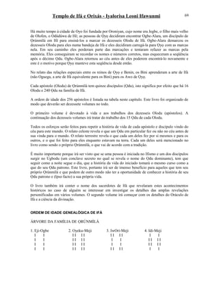 Templo de Ifá e Orixás - Iyalorisa Leoni Ifawunmi
Há muito tempo à cidade de Oyo foi fundada por Oroniyan, cujo nome era Jegbe, o filho mais velho
de Olofen, o Odùdúwa de Ifé; as pessoas de Ọyọ decidiram encontrar Ogbe-Alara, um discípulo de
Ọrúnmìlá em Ifé para ensiná-los a marcar os dezesseis Olodu de Ifá. Ogbe-Alara demarcou os
dezesseis Olodu para eles numa bandeja de Ifá e eles decidiram carregá-la para Ọyọ com as marcas
nela. Em seu caminho eles perderam parte das marcações e tentaram refazer as marcas pela
memória. Eles conseguiram se recordar os nomes e números corretos, mas esqueceram a seqüência
após o décimo Ọdu. Ogbe-Alara retornou ao céu antes de eles poderem encontrá-lo novamente e
este é o motivo porque Ọyọ manteve esta seqüência desde então.
No relato das relações especiais entre os reinos de Ọyọ e Benin, os Bini aprenderam a arte de Ifá
(não Oguega, a arte de Ifá equivalente para os Bini) para os Awo de Ọyọ.
Cada apóstolo (Olodu) de Ọrúnmìlá tem quinze discípulos (Ọdu), isto significa por efeito que há 16
Olodu e 240 Ọdu na família de Ifá.
A ordem de idade dos 256 apóstolos é listada na tabela neste capítulo. Este livro foi organizado de
modo que deverão ser dezessete volumes no todo.
O primeiro volume é devotado à vida e aos trabalhos dos dezesseis Olodu (apóstolos). A
continuação dos dezesseis volumes irá tratar do trabalho dos 15 Ọdu de cada Olodu.
Todos os esforços serão feitos para repetir a história de vida de cada apóstolo e discípulo vindo do
céu para este mundo. O relato celeste revela o que um Ọdu em particular fez ou não no céu antes de
sua vinda para o mundo. O relato terrestre revela o que cada um deles fez por si mesmos e para os
outros, e o que foi feito para eles enquanto estavam na terra. Cada um deles será mencionado no
livro como sendo o próprio Ọrúnmìlá, o que vai de acordo com a tradição.
É muito importante porque irá ser visto que se uma pessoa é iniciada no Ifismo e um dos discípulos
surgir no Ugbodu (um conclave secreto no qual se revela o nome do Ọdu dominante), tem que
seguir como a noite segue o dia, que a história da vida do iniciado tomará o mesmo curso como a
que do seu Ọdu patrono. Este livro, portanto irá ser de imenso benefício para aqueles que tem seu
próprio Ọrúnmìlá e que podem de outro modo não ter a oportunidade de conhecer a história de seu
Ọdu patrono e (Ipso facto) a sua própria vida.
O livro também irá conter o nome dos sacerdotes de Ifá que revelaram estes acontecimentos
históricos no caso de alguém se interessar em investigar os detalhes das amplas revelações
personificadas em vários volumes. O segundo volume irá começar com os detalhes do Oráculo de
Ifá e a ciência da divinação.
ORDEM DE IDADE GENEALÓGICA DE IFÁ
ÁRVORE DA FAMÍLIA DE ỌRÚNMÌLÁ
1. Eji-Ogbe 2. Oyeku-Meji 3. IwOrí-Meji 4. Idi-Meji
I I I I I I I I I I I I
I I I I I I I I I I I I
I I I I I I I I I I I I
I I I I I I I I I I I I
69
 