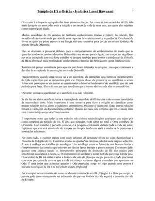 Templo de Ifá e Orixás - Iyalorisa Leoni Ifawunmi
O terceiro é o impacto agregado das duas primeiras forças. As crianças dos sacerdotes de Ifá, não
mais desejam ser associadas com a religião e ao modo de vida de seus pais, aos quais eles rejeitam
como superstições pagãs.
Muitos sacerdotes de Ifá dotados de brilhante conhecimento teórico e prático do oráculo, têm
morrido não restando nada gravado de suas riquezas de conhecimento e experiência. O volume de
livros os quais eu estou prestes a me lançar são uma tentativa para deixar um relato histórico da
grande obra de Ọrúnmìlá.
Eles se destinam a provocar debates para o enriquecimento do conhecimento de modo que as
gerações vindouras conhecerão sobre Ọrúnmìlá e seu acesso para religião, em tempo, ser orgulhoso
por estar associado com ela. Este trabalho se designa também para assistir a estudantes da filosofia
de Ifá na obtenção mais profunda do conhecimento o Ifismo, tão bem quanto gerar interesse nele.
Também irá prover assistência para aqueles que foram iniciados na religião , mas que continuam a
duvidar da veracidade da concepção inteira de Ọrúnmìlá.
Freqüentemente quando uma pessoa vai a um sacerdote, ele conta para seu cliente os encantamentos
do Ọdu específico que se apresentou para ele. Depois disso ele prescreve os sacrifícios a serem
feitos sem preocupar-se em narrar ao questionador a história fundamental do sacrifício que ele está
pedindo para fazer. Eles o fazem por que acreditam que a mente não iniciada não irá entendê-los.
O cliente começa a questionar se o sacrifício é ou não relevante.
Se ele faz ou não o sacrifício, torna a reputação do sacerdote de Ifá incerta e não as suas convicções
da necessidade disto. Mais importante é uma tentativa para fazer a religião se classificar como
muitas religiões novas, como o judaísmo, cristianismo, budismo e islamismo. Estas outras religiões
tinham a vantagem da documentação anterior. Quanto ao mais, nós veremos que Ifá é muito mais
rico e mais antigo corpo de conhecimentos.
È importante notar que todavia este trabalho não coloca reivindicações quaisquer que sejam por
conta completa da religião de Ifá. É dito que ninguém pode saber no total a Obra completa de
Ọrúnmìlá. Este trabalho é portanto o início, e a pesquisa continuará durante toda a vida do autor.
Espera-se que ela será atualizada de tempos em tempos tendo em vista a ausência de pesquisas e
revelações adicionais.
Por outro lado, o escritor espera com esses volumes de dezessete livros no todo, desmistificar a
filosofia da Religião de Ifá. Contrário a todas as aparências externas, não há nada mágico sobre Ifá.
A arte é análoga ao trabalho de astrologia. Um astrólogo conta o futuro de um homem lendo o
comportamento das estrelas que estavam no céu na época em que a pessoa nasceu. Do mesmo jeito
quando uma criança nasce, os instrumentos principais de divinação de Ifá são usados para
sensibilizar sua cabeça e escutá-la. O instrumento irá declarar o nome do Ọdu que é sua estrela guia.
O sacerdote de Ifá irá então revelar a história da vida do Ọdu que surgiu para ele e pode proclamar
com cem por cento de certeza que a vida da criança irá tomar alguns caminhos que aparecem no
Ọdu. É uma coisa que acontece quando o Ọdu particular surge no jogo quando uma pessoa é
iniciada na religião de Ifá e na sociedade secreta (Ogbodu).
Por exemplo, se a cerimônia do nome ou durante a iniciação em ifá , Ejiogbe é o Ọdu que surgir , a
pessoa pode convenientemente ser informada de que sua história de vida seguirá o caminha da vida
de Ejiogbe.
7
 