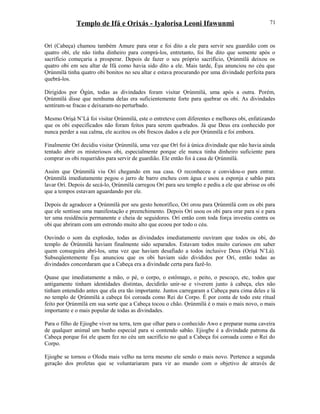 Templo de Ifá e Orixás - Iyalorisa Leoni Ifawunmi
Orí (Cabeça) chamou também Amure para orar e foi dito a ele para servir seu guardião com os
quatro obi, ele não tinha dinheiro para comprá-los, entretanto, foi lhe dito que somente após o
sacrifício começaria a prosperar. Depois de fazer o seu próprio sacrifício, Ọrúnmìlá deixou os
quatro obi em seu altar de Ifá como havia sido dito a ele. Mais tarde, Èşu anunciou no céu que
Ọrúnmìlá tinha quatro obi bonitos no seu altar e estava procurando por uma divindade perfeita para
quebrá-los.
Dirigidos por Ògún, todas as divindades foram visitar Ọrúnmìlá, uma após a outra. Porém,
Ọrúnmìlá disse que nenhuma delas era suficientemente forte para quebrar os obi. As divindades
sentiram-se fracas e deixaram-no perturbado.
Mesmo Oríşá N’Lá foi visitar Ọrúnmìlá, este o entreteve com diferentes e melhores obi, enfatizando
que os obi especificados não foram feitos para serem quebrados. Já que Deus era conhecido por
nunca perder a sua calma, ele aceitou os obi frescos dados a ele por Ọrúnmìlá e foi embora.
Finalmente Orí decidiu visitar Ọrúnmìlá, uma vez que Orí foi à única divindade que não havia ainda
tentado abrir os misteriosos obi, especialmente porque ele nunca tinha dinheiro suficiente para
comprar os obi requeridos para servir de guardião. Ele então foi à casa de Ọrúnmìlá.
Assim que Ọrúnmìlá viu Orí chegando em sua casa. O reconheceu e convidou-o para entrar.
Ọrúnmìlá imediatamente pegou o jarro de barro encheu com água e usou a esponja e sabão para
lavar Orí. Depois de secá-lo, Ọrúnmìlá carregou Orí para seu templo e pediu a ele que abrisse os obi
que a tempos estavam aguardando por ele.
Depois de agradecer a Ọrúnmìlá por seu gesto honorífico, Orí orou para Ọrúnmìlá com os obi para
que ele sentisse uma manifestação e preenchimento. Depois Orí usou os obi para orar para si e para
ter uma residência permanente e cheia de seguidores. Orí então com toda força investiu contra os
obi que abriram com um estrondo muito alto que ecoou por todo o céu.
Ouvindo o som da explosão, todas as divindades imediatamente ouviram que todos os obi, do
templo de Òrúnmìlá haviam finalmente sido separados. Estavam todos muito curiosos em saber
quem conseguira abri-los, uma vez que haviam desafiado a todos inclusive Deus (Oríşá N’Lá).
Subseqüentemente Èşu anunciou que os obi haviam sido divididos por Orí, então todas as
divindades concordaram que a Cabeça era a divindade certa para fazê-lo.
Quase que imediatamente a mão, o pé, o corpo, o estômago, o peito, o pescoço, etc, todos que
antigamente tinham identidades distintas, decidirão unir-se e viverem junto à cabeça, eles não
tinham entendido antes que ela era tão importante. Juntos carregaram a Cabeça para cima deles e lá
no templo de Ọrúnmìlá a cabeça foi coroada como Rei do Corpo. É por conta de todo este ritual
feito por Ọrúnmìlá em sua sorte que a Cabeça tocou o chão. Ọrúnmìlá é o mais o mais novo, o mais
importante e o mais popular de todas as divindades.
Para o filho de Ejiogbe viver na terra, tem que olhar para o conhecido Awo e preparar numa caveira
de qualquer animal um banho especial para si contendo sabão. Ejiogbe é a divindade patrona da
Cabeça porque foi ele quem fez no céu um sacrifício no qual a Cabeça foi coroada como o Rei do
Corpo.
Ejiogbe se tornou o Olodu mais velho na terra mesmo ele sendo o mais novo. Pertence a segunda
geração dos profetas que se voluntariaram para vir ao mundo com o objetivo de através de
71
 