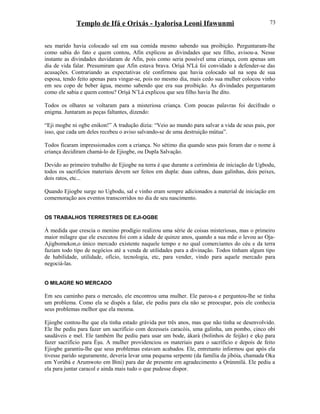 Templo de Ifá e Orixás - Iyalorisa Leoni Ifawunmi
seu marido havia colocado sal em sua comida mesmo sabendo sua proibição. Perguntaram-lhe
como sabia do fato e quem contou, Afin explicou as divindades que seu filho, avisou-a. Nesse
instante as divindades duvidaram de Afin, pois como seria possível uma criança, com apenas um
dia de vida falar. Presumiram que Afin estava brava. Oríşá N'Lá foi convidado a defender-se das
acusações. Contrariando as expectativas ele confirmou que havia colocado sal na sopa de sua
esposa, tendo feito apenas para vingar-se, pois no mesmo dia, mais cedo sua mulher colocou vinho
em seu copo de beber água, mesmo sabendo que era sua proibição. As divindades perguntaram
como ele sabia e quem contou? Oríşá N’Lá explicou que seu filho havia lhe dito.
Todos os olhares se voltaram para a misteriosa criança. Com poucas palavras foi decifrado o
enigma. Juntaram as peças faltantes, dizendo:
“Eji mogbe ni ogbe enikon!” A tradução dizia: “Veio ao mundo para salvar a vida de seus pais, por
isso, que cada um deles recebeu o aviso salvando-se de uma destruição mútua”.
Todos ficaram impressionados com a criança. No sétimo dia quando seus pais foram dar o nome à
criança decidiram chamá-lo de Ejiogbe, ou Dupla Salvação.
Devido ao primeiro trabalho de Ejiogbe na terra é que durante a cerimônia de iniciação de Ugbodu,
todos os sacrifícios materiais devem ser feitos em dupla: duas cabras, duas galinhas, dois peixes,
dois ratos, etc...
Quando Ejiogbe surge no Ugbodu, sal e vinho eram sempre adicionados a material de iniciação em
comemoração aos eventos transcorridos no dia de seu nascimento.
OS TRABALHOS TERRESTRES DE EJI-OGBE
À medida que crescia o menino prodígio realizou uma série de coisas misteriosas, mas o primeiro
maior milagre que ele executou foi com a idade de quinze anos, quando a sua mãe o levou ao Oja-
Ajigbomekon,o único mercado existente naquele tempo e no qual comerciantes do céu e da terra
faziam todo tipo de negócios até a venda de utilidades para a divinação. Todos tinham algum tipo
de habilidade, utilidade, ofício, tecnologia, etc, para vender, vindo para aquele mercado para
negociá-las.
O MILAGRE NO MERCADO
Em seu caminho para o mercado, ele encontrou uma mulher. Ele parou-a e perguntou-lhe se tinha
um problema. Como ela se dispôs a falar, ele pediu para ela não se preocupar, pois ele conhecia
seus problemas melhor que ela mesma.
Ejiogbe contou-lhe que ela tinha estado grávida por três anos, mas que não tinha se desenvolvido.
Ele lhe pediu para fazer um sacrifício com dezesseis caracóis, uma galinha, um pombo, cinco obi
saudáveis e mel. Ele também lhe pediu para usar um bode, àkarà (bolinhos de feijão) e ẹkọ para
fazer sacrifício para Èşu. A mulher providenciou os materiais para o sacrifício e depois de feito
Ejiogbe garantiu-lhe que seus problemas estavam acabados. Ele, entretanto informou que após ela
tivesse parido seguramente, deveria levar uma pequena serpente (da família da jibóia, chamada Oka
em Yorùbá e Arumwoto em Bini) para dar de presente em agradecimento a Ọrúnmìlá. Ele pediu a
ela para juntar caracol e ainda mais tudo o que pudesse dispor.
73
 