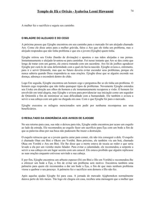 Templo de Ifá e Orixás - Iyalorisa Leoni Ifawunmi
A mulher fez o sacrifício e seguiu seu caminho.
O MILAGRE DO ALEIJADO E DO CEGO
A próxima pessoa que Ejiogbe encontrou em seu caminho para o mercado foi um aleijado chamado
Aro. Como ele disse antes para a mulher grávida, falou a Aro que ele tinha um problema, mas o
aleijado respondeu que não tinha problema e que era o jovem (Ejiogbe) quem tinha.
Ejiogbe retirou seu Uroke (bastão de divinação) e apontou o nas mãos aleijadas e nas pernas.
Instantaneamente o aleijado levantou-se para caminhar. Foi nesse instante que Aro se deu conta que
longe de tratar com um garoto, ele estava tratando com um sacerdote. Aro foi de joelhos agradecer
Ejiogbe por curá-lo de uma deformidade com a qual ele havia nascido. Ejiogbe avisou-o, entretanto,
para ir e servir Ọrúnmìlá, mas que no futuro deveria evitar esconder seus problemas, porque ele
nunca saberia quando Deus responderia as suas orações. Ejiogbe disse que se alguém esconde sua
doença, adoença o esconderá dentro do chão.
Logo Em seguida, Ejiogbe encontrou um homem cego e perguntou-lhe se ele tinha um problema. O
homem cego respondeu que não tinha quaisquer tipos de problemas. Novamente Ejiogbe estendeu
seu Uroke em direção aos olhos do homem e ele instantaneamente recuperou a visão. O homem foi
envolvido em total alegria, mas Ejiogbe o avisou para providenciar sua iniciação como um seguidor
de Ọrúnmìlá a fim de minimizar as suas dificuldade com a humanidade. Ele também o avisou a
servir a sua cabeça com um galo na chegada em casa. Com o que Ejiogbe foi para o mercado.
Ejiogbe executou os milagres mencionados sem pedir por nenhuma recompensa aos seus
beneficiários.
O RESULTADO DA IGNORÂNCIA AOS AVISOS DE EJIOGBE
No seu retorno para casa, sua mãe o deixou para trás, Ejiogbe então encontrou por acaso um esquilo
ao lado da estrada. Ele recomendou ao esquilo fazer um sacrifício para Èşu com um bode a fim de
que as palavras ditas por sua boca não pudessem lhe trazer a destruição.
O esquilo retrucou que se o jovem queria carne para comer, ele não iria conseguir a dele. O esquilo
é chamado Otan em Bini e Okere em Yorùbá. Bem próximo, ele também viu um boá, chamado
Okaa em Yorùbá e Aru em Bini. Ele lhe disse que a morte estava de tocaia ao redor e que seria
levado a ela por um vizinho muito falador. Para evitar a calamidade, ele recomendou a serpente a
servir a sua cabeça em um lugar secreto com um caracol. Ele estava proibido que alguém replicasse
as suas orações enquanto estivesse servindo a sua cabeça.
E por fim, Ejiogbe encontrou um arbusto espesso (Eti em Bini e Illo em Yorùbá) e recomendou-lhe
a oferecer um bode a Èşu, a fim de evitar um problema sem motivo. Encontrou também uma
palmeira para quem ele recomendou a dar um bode a Èşu, a fim de que mais nenhum problema
viesse a quebrar o seu pescoço. A palmeira fez o sacrifício sem demora o Illo não fez.
Após aquelas ajudas Ejiogbe foi para casa. A jornada do mercado Ajigbomekon normalmente
durava perto de três meses. Tão logo ele chegou em casa, recebeu uma mensagem que a mulher que
74
 