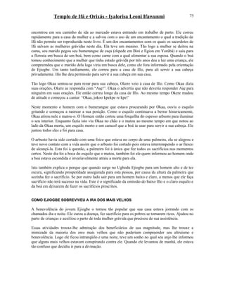 Templo de Ifá e Orixás - Iyalorisa Leoni Ifawunmi
encontrou em seu caminho de ida ao mercado estava entrando em trabalho de parto. Ele correu
rapidamente para a casa da mulher e a salvou com o uso de um encantamento o qual a tradição de
Ifá não permite ser reproduzida neste livro. É um dos encantamentos com os quais os sacerdotes de
Ifá salvam as mulheres grávidas neste dia. Ela teve um menino. Tão logo a mulher se deitou na
cama, seu marido pegou seu bumerangue de caça (ekpede em Bini e Egion em Yorùbá) e saiu para
a floresta em busca de um boá, bem como carne com a qual alimentar a sua esposa. Quando o boá
tomou conhecimento que a mulher que tinha estado grávida por três anos deu a luz uma criança, ele
compreendeu que o marido dela logo viria em busca dele, como ele fora informado pela orientação
de Ejiogbe. Um tanto tardiamente, ele correu para a casa de Illo, para ali servir a sua cabeça
privadamente. Illo lhe deu permissão para servir a sua cabeça em sua casa.
Tão logo Okaa sentou-se para rezar para sua cabeça, Okere veio à casa de Illo. Como Okaa dizia
suas orações, Okere as respondia com “Aşẹ!”. Okaa o advertiu que não deveria responder Aşẹ para
ninguém em suas orações. Ele então correu longe da casa de Illo. Ao mesmo tempo Okere mudou
de atitude e começou a cantar: “Okaa, jokoo kpekpe re kpe!’
Neste momento o homem com o bumerangue que estava procurando por Okaa, ouviu o esquilo
gritando e começou a rastrear a sua posição. Como o esquilo continuava a berrar histericamente,
Okaa atirou nele e matou-o. O Homem então cortou uma forquilha do espesso arbusto para iluminar
o seu interior. Enquanto fazia isto viu Okaa no chão e o matou ao mesmo tempo em que notou ao
lado da Okaa morta, um esquilo morto e um caracol que a boá ia usar para servir a sua cabeça. Ele
juntou todos eles e foi para casa.
O arbusto havia sido cortado com uma foice que estava no corpo de uma palmeira, ela se alegrou e
teve novo contato com a vida assim que o arbusto foi cortado pois estava interrompendo o ar fresco
de alcançá-la. Esta foi à questão, a palmeira foi à única que fez todos os sacrifícios nos momentos
certos. Neste dia foi a boca do esquilo que o matou, também foi ele quem informou ao homem onde
a boá estava escondida e invariavelmente atraiu a morte para ela.
Isto também explica o porque que quando surge no Ugbodu Ejiogbe para um homem alto e de tez
escura, significando prosperidade assegurada para esta pessoa, por causa da altura da palmeira que
sozinha fez o sacrifício. Se por outro lado sair para um homem baixo e claro, a menos que ele faça
sacrifício não terá sucesso na vida. Este é o significado da omissão do baixo Illo e o claro esquilo e
da boá em deixarem de fazer os sacrifícios prescritos.
COMO EJIOGBE SOBREVIVEU A IRA DOS MAIS VELHOS
A benevolência do jovem Ejiogbe o tornou tão popular que sua casa estava jorrando com os
chamados dia e noite. Ele curou a doença, fez sacrifício para os pobres se tornarem ricos. Ajudou no
parto de crianças e auxiliou o parto de toda mulher grávida que precisou de sua assistência.
Essas atividades trouxe-lhe admiração dos beneficiários de sua magnitude, mas lhe trouxe a
inimizade da maioria dos awo mais velhos que não poderiam compreender seu altruísmo e
benevolência. Logo ele ficou intranqüilo e uma noite, teve um sonho no qual seu anjo lhe informou
que alguns mais velhos estavam conspirando contra ele. Quando ele levantou de manhã, ele estava
tão confuso que decidiu ir para a divinação.
75
 