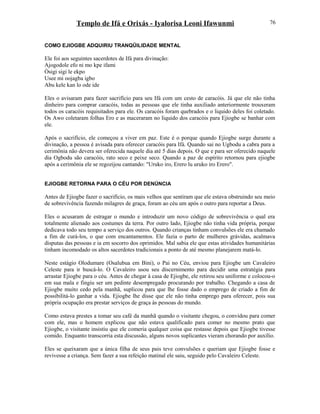 Templo de Ifá e Orixás - Iyalorisa Leoni Ifawunmi
COMO EJIOGBE ADQUIRIU TRANQÜILIDADE MENTAL
Ele foi aos seguintes sacerdotes de Ifá para divinação:
Ajogodole efo ni mo kpe ifami
Òsigi sigi le ekpo
Usee mi oojagba igbo
Abu kele kan lo ode ide
Eles o avisaram para fazer sacrifício para seu Ifá com um cesto de caracóis. Já que ele não tinha
dinheiro para comprar caracóis, todas as pessoas que ele tinha auxiliado anteriormente trouxeram
todos os caracóis requisitados para ele. Os caracóis foram quebrados e o liquido deles foi coletado.
Os Awo coletaram folhas Ero e as maceraram no liquido dos caracóis para Ejiogbe se banhar com
ele.
Após o sacrifício, ele começou a viver em paz. Este é o porque quando Ejiogbe surge durante a
divinação, a pessoa é avisada para oferecer caracóis para Ifá. Quando sai no Ugbodu a cabra para a
cerimônia não devera ser oferecida naquele dia até 5 dias depois. O que e para ser oferecido naquele
dia Ogbodu são caracóis, rato seco e peixe seco. Quando a paz de espírito retornou para ejiogbe
após a cerimônia ele se regozijou cantando: "Uruko iro, Erero lu uruko iro Erero".
EJIOGBE RETORNA PARA O CÉU POR DENÚNCIA
Antes de Ejiogbe fazer o sacrifício, os mais velhos que sentiram que ele estava obstruindo seu meio
de sobrevivência fazendo milagres de graça, foram ao céu um após o outro para reportar a Deus.
Eles o acusaram de estragar o mundo e introduzir um novo código de sobrevivência o qual era
totalmente alienado aos costumes da terra. Por outro lado, Ejiogbe não tinha vida própria, porque
dedicava todo seu tempo a serviço dos outros. Quando crianças tinham convulsões ele era chamado
a fim de curá-los, o que com encantamentos. Ele fazia o parto de mulheres grávidas, acalmava
disputas das pessoas e ia em socorro dos oprimidos. Mal sabia ele que estas atividades humanitárias
tinham incomodado os altos sacerdotes tradicionais a ponto de até mesmo planejarem matá-lo.
Neste estágio Olodumare (Osalubua em Bini), o Pai no Céu, enviou para Ejiogbe um Cavaleiro
Celeste para ir buscá-lo. O Cavaleiro usou seu discernimento para decidir uma estratégia para
arrastar Ejiogbe para o céu. Antes de chegar à casa de Ejiogbe, ele retirou seu uniforme e colocou-o
em sua mala e fingiu ser um pedinte desempregado procurando por trabalho. Chegando a casa de
Ejiogbe muito cedo pela manhã, suplicou para que lhe fosse dado o emprego de criado a fim de
possibilitá-lo ganhar a vida. Ejiogbe lhe disse que ele não tinha emprego para oferecer, pois sua
própria ocupação era prestar serviços de graça às pessoas do mundo.
Como estava prestes a tomar seu café da manhã quando o visitante chegou, o convidou para comer
com ele, mas o homem explicou que não estava qualificado para comer no mesmo prato que
Ejiogbe, o visitante insistiu que ele comeria qualquer coisa que restasse depois que Ejiogbe tivesse
comido. Enquanto transcorria esta discussão, alguns novos suplicantes vieram chorando por auxílio.
Eles se queixaram que a única filha de seus pais teve convulsões e queriam que Ejiogbe fosse e
revivesse a criança. Sem fazer a sua refeição matinal ele saiu, seguido pelo Cavaleiro Celeste.
76
 