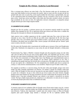 Templo de Ifá e Orixás - Iyalorisa Leoni Ifawunmi
Eles o avisaram para oferecer um outro bode a Èşu, lhe disseram ainda que ele encontraria por
acaso uma linda mulher na terra com quem ele casaria. Após se casar com ela, era para ele dar um
grande bode mais uma vez para Èşu, assim aquela mulher lhe traria força e prosperidade, mas que
se ele a permitisse partir ele retornaria para a penúria. Ele fez o sacrifício a Èşu no céu e retornou
para a terra. Assim que cerrou seus olhos, como tinha sido feito pelo cavaleiro celeste, ele estava
logo acordando de seu sono na terra. Os suplicantes estavam começando a se perguntar porque
Ejiogbe dormira por tanto tempo naquela manhã.
O CASAMENTO DE EJIOGBE
Quando por fim ele acordou, a primeira pessoa que ele encontrou naquela manhã foi uma bela
mulher clara chamada Eji-Alo. Ele se apaixonou assim que colocou seus olhos nela e a mulher lhe
disse que ela viera para se oferecer em casamento para ele.
Após casar-se com a mulher esqueceu-se de dar o grande bode para Èşu, como ele havia sido
instruído no céu a fazer. Eji-Alo era filha de um chefe muito importante de Ifé. Ela ficou logo
grávida e deu a luz a um menino que já era inválido no útero, o pai que era capaz de curar outras
invalidezes, não podia curar seu próprio filho. Assim é porque vêm dizendo que um "doutor" pode
curar os outros, mas não a si mesmo.
Eji-Alo estava tão frustrada sobre o nascimento do inválido que se recusou a ficar com Ejiogbe para
cuidar dele, finalmente ela empacotou as suas coisas da casa de Ejiogbe deixando a criança para
trás.
Posteriormente Èşu, Ògún e Obalifon visitaram Ejiogbe para lhe perguntar porque ele não tinha
sido visto do lado de fora de sua casa já fazia algum tempo. Ele respondeu que Eji-Alo o tinha
deixado com uma criança inválida para cuidar. Então, eles se ofereceram para ir buscar um Awo no
céu. Os dois Awo eram desta vez: Eduwe koko meji e Ejo Mejinja, que coincidentemente eram os
Awo que fizeram a divinação para Ejiogbe em sua última viajem espiritual ao céu. Eles o
relembraram do grande bode que eles haviam dito a ele para dar a Èşu depois de casar na terra, afim
de que sua esposa não o abandonasse. Os Awo prepararam um remédio para lavar as pernas da
criança e a vida retornou instantaneamente a seus membros. Depois do que foi dado o bode a Èşu.
Em seguida ao sacrifício e a cura da criança, Eji-Alo não voltou para Ejiogbe, porque neste meio
tempo ela tinha contraído matrimônio em Oluweri. No entanto a porção do remédio usada para
curar o filho de Ejiogbe foi feita com um Aşẹ para ele usar para mandar a esposa retornar para ele,
se assim ele o desejasse. Já que se deu conta de que ela já casara com outro homem, Ejiogbe
preferiu usá-lo para chamar Eji-Alo para encontrá-lo em uma vereda longe dos invejosos de Ifé. Ele
também usou o Aşẹ para comandar Oluweri, que seduziu a sua esposa, a encontrá-lo na mesma
vereda. Tão logo a dupla surgiu perante ele, conjurou-os a se abaixarem e os uniu em um só corpo e
os trocou de posição para nunca mais se lembrarem de nada.
O SEGUNDO CASAMENTO DE EJIOGBE
A primeira esposa de um verdadeiro filho de Ejiogbe nunca ficará muito tempo com ele, a menos
que seja de tez escura, a próxima mulher que Ejiogbe encontrou era chamada Iwere/Were, que era
uma feiticeira. Todavia, não importando o quanto mais eles tentem evitar, os filhos de Ejiogbe
(aqueles para quem Ejiogbe surge durante a iniciação de Ifá ou Ugbodu) acabam mais
78
 