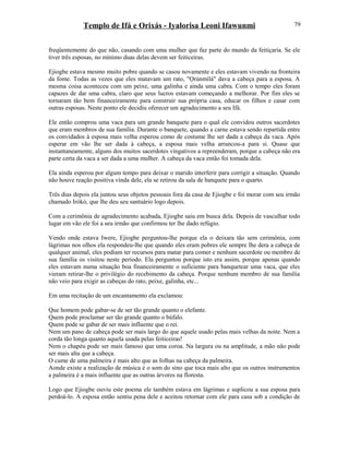 Templo de Ifá e Orixás - Iyalorisa Leoni Ifawunmi
freqüentemente do que não, casando com uma mulher que faz parte do mundo da feitiçaria. Se ele
tiver três esposas, no mínimo duas delas devem ser feiticeiras.
Ejiogbe estava mesmo muito pobre quando se casou novamente e eles estavam vivendo na fronteira
da fome. Todas as vezes que eles matavam um rato, "Ọrúnmìlá" dava a cabeça para a esposa. A
mesma coisa aconteceu com um peixe, uma galinha e ainda uma cabra. Com o tempo eles foram
capazes de dar uma cabra, claro que seus lucros estavam começando a melhorar. Por fim eles se
tornaram tão bem financeiramente para construir sua própria casa, educar os filhos e casar com
outras esposas. Neste ponto ele decidiu oferecer um agradecimento a seu Ifá.
Ele então comprou uma vaca para um grande banquete para o qual ele convidou outros sacerdotes
que eram membros de sua família. Durante o banquete, quando a carne estava sendo repartida entre
os convidados à esposa mais velha esperou como de costume lhe ser dada a cabeça da vaca. Após
esperar em vão lhe ser dada à cabeça, a esposa mais velha arrancou-a para si. Quase que
instantaneamente, alguns dos muitos sacerdotes vingativos a repreenderam, porque a cabeça não era
parte certa da vaca a ser dada a uma mulher. A cabeça da vaca então foi tomada dela.
Ela ainda esperou por algum tempo para deixar o marido interferir para corrigir a situação. Quando
não houve reação positiva vinda dele, ela se retirou da sala de banquete para o quarto.
Três dias depois ela juntou seus objetos pessoais fora da casa de Ejiogbe e foi morar com seu irmão
chamado Irókò, que lhe deu seu santuário logo depois.
Com a cerimônia de agradecimento acabada, Ejiogbe saiu em busca dela. Depois de vasculhar todo
lugar em vão ele foi a seu irmão que confirmou ter lhe dado refúgio.
Vendo onde estava Iwere, Ejiogbe perguntou-lhe porque ela o deixara tão sem cerimônia, com
lágrimas nos olhos ela respondeu-lhe que quando eles eram pobres ele sempre lhe dera a cabeça de
qualquer animal, eles podiam ter recursos para matar para comer e nenhum sacerdote ou membro de
sua família os visitou neste período. Ela perguntou porque isto era assim, porque apenas quando
eles estavam numa situação boa financeiramente o suficiente para banquetear uma vaca, que eles
vieram retirar-lhe o privilégio do recebimento da cabeça. Porque nenhum membro de sua família
não veio para exigir as cabeças do rato, peixe, galinha, etc...
Em uma recitação de um encantamento ela exclamou:
Que homem pode gabar-se de ser tão grande quanto o elefante.
Quem pode proclamar ser tão grande quanto o búfalo.
Quem pode se gabar de ser mais influente que o rei.
Nem um pano de cabeça pode ser mais largo do que aquele usado pelas mais velhas da noite. Nem a
corda tão longa quanto aquela usada pelas feiticeiras!
Nem o chapéu pode ser mais famoso que uma coroa. Na largura ou na amplitude, a mão não pode
ser mais alta que a cabeça.
O cume de uma palmeira é mais alto que as folhas na cabeça da palmeira.
Aonde existe a realização de música é o som do sino que toca mais alto que os outros instrumentos
a palmeira é a mais influente que as outras árvores na floresta.
Logo que Ejiogbe ouviu este poema ele também estava em lágrimas e suplicou a sua esposa para
perdoá-lo. A esposa então sentiu pena dele e aceitou retornar com ele para casa sob a condição de
79
 