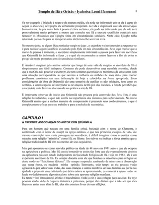 Templo de Ifá e Orixás - Iyalorisa Leoni Ifawunmi
Se por exemplo o iniciado é negro e de estatura média, ele pode ser informado que se ele é capaz de
seguir os èto e ewọ de Ejiogbe ele certamente prosperará na vida e dispensará sua vida em serviços
humanitários. Se por outro lado à pessoa é clara ou baixa, ele pode ser informado que ele não será
provavelmente muito próspero a menos que consulte seu Ifá e execute sacrifícios especiais para
remover os obstáculos que Ejiogbe tinha em circunstâncias similares. Neste caso Ejiogbe tinha
retornado para o céu para se recuperar antes da fortuna lhe sorrir na terra.
No mesmo jeito, se algum Ọdu particular surgir no jogo , o sacerdote vai recomendar a perguntar se
é para realizar algum sacrifício executado pelo Ọdu em tais circunstâncias. Se o jogo revelar que a
morte da pessoa é iminente, o sacerdote simplesmente informará a pessoa para fazer um sacrifício
que Ọrúnmìlá foi informado a fazer , e o qual ele recomendou a outros fazerem a fim de evitar o
perigo da morte prematura em circunstâncias similares.
É razoável imaginar pela análise anterior que longe de uma vida de mágico, o sacerdote de Ifá é
simplesmente um hábil intérprete. Contanto ele pode desenvolver uma memória retentiva, desde
que a maiOría não pode ler e escrever, ele tem somente que relatar os problemas de um cliente com
uma situação correspondente ao que ocorreu a milhares ou milhões de anos atrás, para revelar
problemas constantes em uma informação de hoje e colocá-los na forma apropriada. Estas
considerações da obra de Ọrúnmìlá são uma tentativa de auxiliar os não iniciados, bem como os
neófitos, a serem capazes de interpretar as revelações de Ifá por eles mesmos, a fim de perceber que
o sacerdote tenta fazer no discurso de sua prática a arte de Ifá.
È importante observar do início que Ọrúnmìlá não procura pela conversão dos fiéis. Esta é uma
religião do indivíduo, o qual não confia na importância dos números para sobrevivência. No início
Ọrúnmìlá ensina que a melhor maneira de compreensão é prezando seus conhecimentos, o que é
completamente eficaz para seu trabalho e para a melodia de sua música.
CAPÍTULO I
A PRECOCE ASSOCIAÇÃO DO AUTOR COM ỌRÚNMÌLÁ
Para um homem que nasceu em uma família cristã, batizado com o nome de Clemente, e
confirmado com o nome de Joseph na igreja católica, e que nos primeiros estágios de vida, até
mesmo contemplei uma curta passagem no sacerdócio, é difícil imaginar como o escritor como
sucedeu uma religião “primitiva” como Ifá, ou Ifismo. Isso talvez vai indicar a força atrativa que a
religião tradicional de Ifá tem nas mentes de seus seguidores.
Meu pai aposentou-se como servidor público na idade de 48 anos em 1951 após o que ele ocupou
na agricultura e política. Mas Ifá atraiu tornando-se assim tão forte que ele eventualmente desistiu
da agricultura para um estudo independente da Sociedade Religiosa de Ifá. Hoje em 1983, ele é um
experiente sacerdote de Ifá. Eu sempre discutia com ele que bordava a indolência para refugiar-se
deste modo no “fetichismo idólatra”. Ele sempre respondia zombando de mim com a observação
que numa época, eu mudaria minha opinião. Entretanto, todo tempo eu via pessoas vindo
agradecê-lo por salvar suas vidas, das suas crianças e outros membros de suas famílias ou por tê-los
ajudado a prevenir uma catástrofe que deles estava se aproximando, eu comecei a querer saber se
havia verdadeiramente algo miraculoso sobre esta aparente religião mundana.
Eu tenho visto entusiásticos cristão e muçulmanos vindo a ele e seus colegas para auxiliar. Eu vejo
pessoas vindo vê-lo de lugares distantes e próximos, porque eles diziam que a não ser que eles
fizessem assim num altar de Ifá, eles não estariam livres de suas aflições.
8
 
