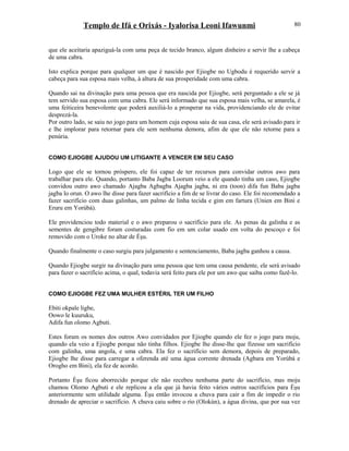 Templo de Ifá e Orixás - Iyalorisa Leoni Ifawunmi
que ele aceitaria apaziguá-la com uma peça de tecido branco, algum dinheiro e servir lhe a cabeça
de uma cabra.
Isto explica porque para qualquer um que é nascido por Ejiogbe no Ugbodu é requerido servir a
cabeça para sua esposa mais velha, à altura de sua prosperidade com uma cabra.
Quando sai na divinação para uma pessoa que era nascida por Ejiogbe, será perguntado a ele se já
tem servido sua esposa com uma cabra. Ele será informado que sua esposa mais velha, se amarela, é
uma feiticeira benevolente que poderá auxiliá-lo a prosperar na vida, providenciando ele de evitar
desprezá-la.
Por outro lado, se saiu no jogo para um homem cuja esposa saiu de sua casa, ele será avisado para ir
e lhe implorar para retornar para ele sem nenhuma demora, afim de que ele não retorne para a
penúria.
COMO EJIOGBE AJUDOU UM LITIGANTE A VENCER EM SEU CASO
Logo que ele se tornou próspero, ele foi capaz de ter recursos para convidar outros awo para
trabalhar para ele. Quando, portanto Baba Jagba Loorum veio a ele quando tinha um caso, Ejiogbe
convidou outro awo chamado Ajagba Agbagba Ajagba jagba, ni era (toon) difa fun Baba jagba
jagba lo orun. O awo lhe disse para fazer sacrifício a fim de se livrar do caso. Ele foi recomendado a
fazer sacrifício com duas galinhas, um palmo de linha tecida e gim em fartura (Unien em Bini e
Eruru em Yorùbá).
Ele providenciou todo material e o awo preparou o sacrifício para ele. As penas da galinha e as
sementes de gengibre foram costuradas com fio em um colar usado em volta do pescoço e foi
removido com o Uroke no altar de Èşu.
Quando finalmente o caso surgiu para julgamento e sentenciamento, Baba jagba ganhou a causa.
Quando Ejiogbe surgir na divinação para uma pessoa que tem uma causa pendente, ele será avisado
para fazer o sacrifício acima, o qual, todavia será feito para ele por um awo que saiba como fazê-lo.
COMO EJIOGBE FEZ UMA MULHER ESTÉRIL TER UM FILHO
Ebiti okpale ligbe,
Oowo le kuuruku,
Adifa fun olomo Agbuti.
Estes foram os nomes dos outros Awo convidados por Ejiogbe quando ele fez o jogo para moju,
quando ela veio a Ejiogbe porque não tinha filhos. Ejiogbe lhe disse-lhe que fizesse um sacrifício
com galinha, uma angola, e uma cabra. Ela fez o sacrifício sem demora, depois de preparado,
Ejiogbe lhe disse para carregar a oferenda até uma água corrente drenada (Agbara em Yorùbá e
Orogho em Bini), ela fez de acordo.
Portanto Èşu ficou aborrecido porque ele não recebeu nenhuma parte do sacrifício, mas moju
chamou Olomo Agbuti e ele replicou a ela que já havia feito vários outros sacrifícios para Èşu
anteriormente sem utilidade alguma. Èşu então invocou a chuva para cair a fim de impedir o rio
drenado de apreciar o sacrifício. A chuva caiu sobre o rio (Olokún), a água divina, que por sua vez
80
 