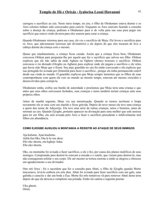 Templo de Ifá e Orixás - Iyalorisa Leoni Ifawunmi
carregou o sacrifício ao céu. Neste meio tempo, no céu, o filho de Olodumare estava doente e os
Awo celestes tinham sido convocados para curá-lo. Enquanto os Awo estavam fazendo a consulta
sobre a doença da criança, pediram a Olodumare para ir de volta para sua casa para pegar um
sacrifício que estava vindo da terra para eles usarem para curar a criança.
Quando Olodumare retornou para sua casa, ele viu o sacrifício de Moju. Ele levou o sacrifício para
os Awo, que adicionaram Iyerosun (pó divinatório) a ele depois do que eles tocaram de leve a
cabeça doente da criança com o mesmo.
Quase que imediatamente, a criança ficou curada. Assim que a criança ficou bem, Olodumare
convocou Olókun para perguntar-lhe por aquele que fez o sacrifício que salvou seu filho. Olókun
explicou que ele não sabia da onde Agbara ou Oghoro (dreno) trouxera o sacrifício. Olókun
convocou o rio drenado (Orogho ou Agbara) para explicar onde ele pegara o sacrifício e ele releu
que havia sido Moju que o fizera. Seu anjo guardião no céu foi então convocado e ela explicou que
sua protegida foi avisada por Ọrúnmìlá para fazer o sacrifício , porque ela tinha permanecido estéril
desde sua vinda ao mundo. O guardião explicou que Moju sempre lamentou que os filhos de suas
contemporâneas com quem ela veio ao mundo ao mesmo tempo, estavam até mesmo crescidos e
desenvolvidos para cortejá-la.
Olodumare então, exibiu seu bastão de autoridade e proclamou que Moju teria uma criança e que
antes que seus olhos estivessem fechados, suas crianças e netos também teriam crianças ante seus
próprios olhos.
Antes da manhã seguinte, Moju viu sua menstruação. Quando se tornou incólume e limpa
novamente ela se uniu com seu marido e ficou grávida. Depois de nove meses ela teve uma criança
a quem deu nome de Adeyoríju. Ela teve uma série de outras crianças, netos e bisnetos, antes de
retornar ao céu. Quando Ejiogbe, portanto aparecer na divinação para uma mulher que está ansiosa
para ter um filho, ela será avisada pelo Awo a fazer o sacrifício precedente e infalivelmente terá
filhos em abundância.
COMO EJIOGBE AUXILIOU A MONTANHA A RESISTIR AO ATAQUE DE SEUS INIMIGOS
Aja kulumo, Ajaa kuulumo.
Adifa fun Oke, Ota le lu run okoo.
Ebo oke shoota, ota legbeje Adaa.
Ebo oko shoota.
Oke, ou montanha foi avisada a fazer sacrifício, e ele o fez, por causa dos planos maléficos de seus
inimigos. Conspirando para destruí-lo estavam a enxada e o cutelo, que vieram para destruí-lo, mas
não conseguiram esfolar o seu corpo. Ele até mesmo se tornou enorme e então se alegrou e ofereceu
um agradecimento a seu divinador.
Ono niti fewa - foi o sacerdote que fez a consulta para Abati, o filho de Ejiogbe quando Morte
tencionava, levá-lo embora em sete dias. Abati foi avisado para fazer sacrifício com um galo, uma
galinha e caracóis e dar um bode a Èşu. Morte fez três tentativas vã para remover Abati desta terra
depois do que ele deixou-o completar sua jornada. Então ele cantou o seguinte poema:
Uku gbemi,
Otimi,
81
 