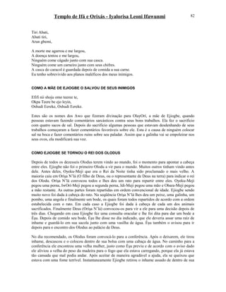 Templo de Ifá e Orixás - Iyalorisa Leoni Ifawunmi
Tiri Abati,
Abati tiri,
Arun gbemi,
A morte me agarrou e me largou,
A doença tentou e me largou,
Ninguém come cágado junto com sua casca.
Ninguém come um carneiro junto com seus chifres.
A casca do caracol é guardada depois de comida a sua carne.
Eu tenho sobrevivido aos planos maléficos dos meus inimigos.
COMO A MÃE DE EJIOGBE O SALVOU DE SEUS INIMIGOS
Efifi nii shoju omo teeree te,
Okpa Teere be ejo leyin,
Oshudi Eereke, Oshudi Eereke.
Estes são os nomes dos Awo que fizeram divinação para OlayOrí, a mãe de Ejiogbe, quando
pessoas estavam fazendo comentários sarcásticos contra seus bons trabalhos. Ela fez o sacrifício
com quatro sacos de sal. Depois do sacrifício algumas pessoas que estavam desdenhando de seus
trabalhos começaram a fazer comentários favoráveis sobre ele. Esta é a causa de ninguém colocar
sal na boca e fazer comentários ruins sobre seu paladar. Assim que a galinha vai se empoleirar nos
seus ovos, ela modificará sua voz.
COMO EJIOGBE SE TORNOU O REI DOS OLODUS
Depois de todos os dezesseis Olodus terem vindo ao mundo, foi o momento para apontar a cabeça
entre eles. Ejiogbe não foi o primeiro Olodu a vir para o mundo. Muitos outros tinham vindo antes
dele. Antes deles, Oyeku-Meji que era o Rei da Noite tinha sido proclamado o mais velho. A
maioria caiu em Oríşa N’lá (O filho de Deus, ou o representante de Deus na terra) para indicar o rei
dos Olodu. Oríşa N’lá convocou todos e lhes deu um rato para repartir entre eles. Oyeku-Meji
pegou uma perna, IwOrí-Meji pegou a segunda perna, Idi-Meji pegou uma mão e Obara-Meji pegou
a mão restante. As outras partes foram repartidas em ordem convencional de idade. Ejiogbe sendo
muito novo foi dada à cabeça do rato. Na seqüência Oríşa N’lá lhes deu um peixe, uma galinha, um
pombo, uma angola e finalmente um bode, os quais foram todos repartidos de acordo com a ordem
estabelecida com o rato. Em cada caso a Ejiogbe foi dada à cabeça de cada um dos animais
sacrificados. Finalmente Deus (Oríşa N’lá) convocou-os para vir a ele para uma decisão depois de
três dias. Chegando em casa Ejiogbe fez uma consulta oracular e lhe foi dita para dar um bode a
Èşu. Depois de comido seu bode, Èşu lhe disse no dia indicado, que ele deveria assar uma raiz de
inhame e guardá-lo em sua sacola junto com uma vasilha de água. Èşu também o avisou para ir
depois para o encontro dos Olodus ao palácio de Deus.
No dia recomendado, os Olodus foram convocá-lo para a conferência. Após o deixarem, ele tirou
inhame, descascou e o colocou dentro de sua bolsa com uma cabaça de água. No caminho para a
conferência ele encontrou uma velha mulher, justo como Èşu previu e de acordo com o aviso dado
ele aliviou a velha do peso da madeira para o fogo que ela estava carregando, porque ela já estava
tão cansada que mal podia andar. Após aceitar de maneira agradável a ajuda, ela se queixou que
estava com uma fome terrível. Instantaneamente Ejiogbe retirou o inhame assado de dentro de sua
82
 