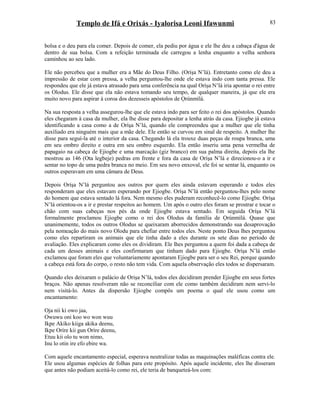 Templo de Ifá e Orixás - Iyalorisa Leoni Ifawunmi
bolsa e o deu para ela comer. Depois de comer, ela pediu por água e ele lhe deu a cabaça d'água de
dentro de sua bolsa. Com a refeição terminada ele carregou a lenha enquanto a velha senhora
caminhou ao seu lado.
Ele não percebeu que a mulher era a Mãe do Deus Filho. (Oríşa N’lá). Entretanto como ele deu a
impressão de estar com pressa, a velha perguntou-lhe onde ele estava indo com tanta pressa. Ele
respondeu que ele já estava atrasado para uma conferência na qual Oríşa N’lá iria apontar o rei entre
os Olodus. Ele disse que ela não estava tomando seu tempo, de qualquer maneira, já que ele era
muito novo para aspirar à coroa dos dezesseis apóstolos de Ọrúnmìlá.
Na sua resposta a velha assegurou-lhe que ele estava indo para ser feito o rei dos apóstolos. Quando
eles chegaram à casa da mulher, ela lhe disse para depositar a lenha atrás da casa. Ejiogbe já estava
identificando a casa como a de Oríşa N’lá, quando ele compreendeu que a mulher que ele tinha
auxiliado era ninguém mais que a mãe dele. Ele então se curvou em sinal de respeito. A mulher lhe
disse para seguí-la até o interior da casa. Chegando lá ela trouxe duas peças de roupa branca, uma
em seu ombro direito e outra em seu ombro esquerdo. Ela então inseriu uma pena vermelha de
papagaio na cabeça de Ejiogbe e uma marcação (giz branco) em sua palma direita, depois ela lhe
mostrou as 146 (Ota legbeje) pedras em frente e fora da casa de Oríşa N’lá e direcionou-o a ir e
sentar no topo de uma pedra branca no meio. Em seu novo enxoval, ele foi se sentar lá, enquanto os
outros esperavam em uma câmara de Deus.
Depois Oríşa N’lá perguntou aos outros por quem eles ainda estavam esperando e todos eles
responderam que eles estavam esperando por Ejiogbe. Oríşa N’lá então perguntou-lhes pelo nome
do homem que estava sentado lá fora. Nem mesmo eles puderam reconhecê-lo como Ejiogbe. Oríşa
N’lá orientou-os a ir e prestar respeitos ao homem. Um após o outro eles foram se prostrar e tocar o
chão com suas cabeças nos pés da onde Ejiogbe estava sentado. Em seguida Oríşa N’lá
formalmente proclamou Ejiogbe como o rei dos Olodus da família de Ọrúnmìlá. Quase que
unanimemente, todos os outros Olodus se queixaram aborrecidos demonstrando sua desaprovação
pela nomeação do mais novo Olodu para chefiar entre todos eles. Neste ponto Deus lhes perguntou
como eles repartiram os animais que ele tinha dado a eles durante os sete dias no período de
avaliação. Eles explicaram como eles os dividiram. Ele lhes perguntou a quem foi dada a cabeça de
cada um desses animais e eles confirmaram que tinham dado para Ejiogbe. Oríşa N’lá então
exclamou que foram eles que voluntariamente apontaram Ejiogbe para ser o seu Rei, porque quando
a cabeça está fora do corpo, o resto não tem vida. Com aquela observação eles todos se dispersaram.
Quando eles deixaram o palácio de Orişa N’lá, todos eles decidiram prender Ejiogbe em seus fortes
braços. Não apenas resolveram não se reconciliar com ele como também decidiram nem servi-lo
nem visitá-lo. Antes da dispersão Ejiogbe compôs um poema o qual ele usou como um
encantamento:
Oja nii ki owo jaa,
Owuwu oni koo wo won wuu
Ikpe Akiko kiiga akika deenu,
Ikpe Oríre kii gun Oríre deenu,
Etuu kii olo tu won nimo,
Inu lo otin ire efo ebire wa.
Com aquele encantamento especial, esperava neutralizar todas as maquinações maléficas contra ele.
Ele usou algumas espécies de folhas para este propósito. Após aquele incidente, eles lhe disseram
que antes não podiam aceitá-lo como rei, ele teria de banqueteá-los com:
83
 