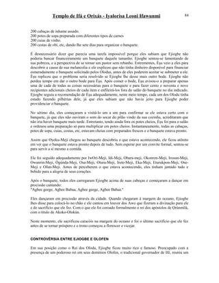 Templo de Ifá e Orixás - Iyalorisa Leoni Ifawunmi
200 cabaças de inhame assado.
200 potes de sopa preparada com diferentes tipos de carnes
200 cuias de vinho.
200 cestas de obi, etc, dando lhe sete dias para organizar o banquete.
É desnecessário dizer que parecia uma tarefa impossível porque eles sabiam que Ejiogbe não
poderia bancar financeiramente um banquete daquele tamanho. Ejiogbe sentou-se lamentando de
sua pobreza, e a perspectiva de se tornar um pastor sem rebanho. Entrementes, Èşu veio a eles para
descobrir a causa de sua melancolia e ele explicou que não tinha dinheiro disponível para financiar
esmeradamente o banquete solicitado pelos Olodus, antes de eles poderem aceitar se submeter a ele.
Èşu replicou que o problema seria resolvido se Ejiogbe lhe desse mais outro bode. Ejiogbe não
perdeu tempo em dar o outro bode para Èşu. Após comer o bode, Èşu avisou-o a preparar apenas
uma de cada de todas as coisas necessárias para o banquete e para fazer cento e noventa e nove
recipientes adicionais cheios de cada item e enfileirá-los fora do salão do banquete no dia indicado.
Ejiogbe seguiu a recomendação de Èşu adequadamente, neste meio tempo, cada um dos Olodu tinha
estado fazendo pilhérias dele, já que eles sabiam que não havia jeito para Ejiogbe poder
providenciar o banquete.
No sétimo dia, eles começaram a visitá-lo um a um para confirmar se ele estava certo com o
banquete, já que eles não ouviram o som do socar do pilão vindo da sua cozinha, acreditaram que
não iria haver banquete mais tarde. Entretanto, tendo ainda fora os potes cheios, Èşu foi para o salão
e ordenou uma preparação só para multiplicar em potes cheios. Instantaneamente, todas as cabaças,
potes de sopa, cuias, cestas, etc, estavam cheias com preparados frescos e o banquete estava pronto.
Assim que Oyeku-Meji chegou ao banquete descobriu o que estava acontecendo, ele ficou atônito
em ver que o banquete estava pronto depois de tudo. Sem esperar por um convite formal, sentou-se
para servir a si mesmo a comida.
Ele foi seguido adequadamente por IwOrí-Meji, Idi-Meji, Obara-meji, Okonron-Meji, Irosun-Meji,
Owanrin-Meji, Ògúnda-Meji, Osa-Meji, Otura-Meji, Irete-Meji, Eka-Meji, Eturukpon-Meji, Ose-
Meji e Ofun-Meji. Antes de perceberem o que estava acontecendo, eles tinham jantado tudo e
bebido para a alegria de seus corações.
Após o banquete, todos eles carregaram Ejiogbe acima de suas cabeças e começaram a dançar em
procissão cantando:
"Agbee geege, Agbee Babaa, Agbee geege, Agbee Babaa."
Eles dançaram em procissão através da cidade. Quando chegaram à margem do oceano, Ejiogbe
lhes disse para colocá-lo no chão e ele cantou em louvor dos Awo que fizeram a divinação para ele
e do sacrifício que ele fez. Com o que ele foi coroado formalmente o rei dos apóstolos de Ọrúnmìlá,
com o título de Akoko-Olokún.
Neste momento, ele sacrificou caracóis na margem do oceano e foi o último sacrifício que ele fez
antes de se tornar próspero e o trono começou a florescer e vicejar.
CONTROVÉRSIA ENTRE EJIOGBE E OLOFEN
Em sua posição como o Rei dos Olodu, Ejiogbe ficou muito rico e famoso. Preocupado com a
presença de um poderoso rei em seus domínios Olofen, o tradicional governador de Ifé, reuniu um
84
 