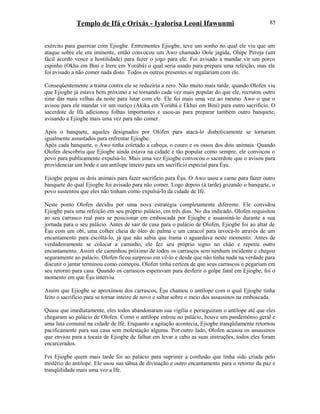 Templo de Ifá e Orixás - Iyalorisa Leoni Ifawunmi
exército para guerrear com Ejiogbe. Entrementes Ejiogbe, teve um sonho no qual ele viu que um
ataque sobre ele era iminente, então convocou um Awo chamado Oole jagida, Olupe Peroja (um
fácil acordo vence a hostilidade) para fazer o jogo para ele. Foi avisado a mandar vir um porco
espinho (Okha em Bini e Irere em Yorùbá) o qual seria usado para prepara uma refeição, mas ele
foi avisado a não comer nada disto. Todos os outros presentes se regalariam com ele.
Conseqüentemente a trama contra ele se reduziria a zero. Não muito mais tarde, quando Olofen viu
que Ejiogbe já estava bem próximo e se tornando cada vez mais popular do que ele, recrutou outro
time das mais velhas da noite para lutar com ele. Ele foi mais uma vez ao mesmo Awo o que o
avisou para ele mandar vir um ouriço (Akika em Yorùbá e Ekhui em Bini) para outro sacrifício. O
sacerdote de Ifá adicionou folhas importantes e usou-as para preparar também outro banquete,
avisando a Ejiogbe mais uma vez para não comer.
Após o banquete, aqueles designados por Olofen para atacá-lo diabolicamente se tornaram
igualmente assustados para enfrentar Ejiogbe.
Após cada banquete, o Awo tinha coletado a cabeça, o couro e os ossos dos dois animais. Quando
Olofen descobriu que Ejiogbe ainda estava na cidade e tão popular como sempre, ele convocou o
povo para publicamente expulsá-lo. Mais uma vez Ejiogbe convocou o sacerdote que o avisou para
providenciar um bode e um antílope inteiro para um sacrifício especial para Èşu.
Ejiogbe pegou os dois animais para fazer sacrifício para Èşu. O Awo usou a carne para fazer outro
banquete do qual Ejiogbe foi avisado para não comer. Logo depois (à tarde) gozando o banquete, o
povo sustentou que eles não tinham como expulsá-lo da cidade de Ifé.
Neste ponto Olofen decidiu por uma nova estratégia completamente diferente. Ele convidou
Ejiogbe para uma refeição em seu próprio palácio, em três dias. No dia indicado, Olofen requisitou
ao seu carrasco real para se posicionar em emboscada por Ejiogbe e assassiná-lo durante a sua
jornada para o seu palácio. Antes de sair de casa para o palácio de Olofen, Ejiogbe foi ao altar de
Èşu com um obi, uma colher cheia de óleo de palma e um caracol para invocá-lo através de um
encantamento para escoltá-lo, já que não sabia que trama o aguardava neste momento. Antes de
verdadeiramente se colocar a caminho, ele fez seu próprio signo no chão e repetiu outro
encantamento. Assim ele caminhou próximo de todos os carrascos sem nenhum incidente e chegou
seguramente ao palácio. Olofen ficou surpreso em vê-lo e desde que não tinha nada na verdade para
discutir o jantar terminou como começou. Olofen tinha certeza de que seus carrascos o pegariam em
seu retorno para casa. Quando os carrascos esperavam para desferir o golpe fatal em Ejiogbe, foi o
momento em que Èşu interviu.
Assim que Ejiogbe se aproximou dos carrascos, Èşu chamou o antílope com o qual Ejiogbe tinha
feito o sacrifício para se tornar inteiro de novo e saltar sobre o meio dos assassinos na emboscada.
Quase que imediatamente, eles todos abandonaram sua vigília e perseguiram o antílope até que eles
chegaram ao palácio de Olofen. Como o antílope entrou no palácio, houve um pandemônio geral e
uma luta comunal na cidade de Ifé. Enquanto a agitação acontecia, Ejiogbe tranqüilamente retornou
pacificamente para sua casa sem molestação alguma. Por outro lado, Olofen acusou os assassinos
que enviou para a tocaia de Ejiogbe de falhar em levar a cabo as suas instruções, todos eles foram
encarcerados.
Foi Ejiogbe quem mais tarde foi ao palácio para suprimir a confusão que tinha sido criada pelo
mistério do antílope. Ele usou sua tábua de divinação e outro encantamento para o retorno da paz e
tranqüilidade mais uma vez a Ifé.
85
 