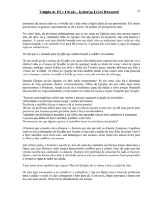 Templo de Ifá e Orixás - Iyalorisa Leoni Ifawunmi
prematura de um iniciado se a verdade não é dita sobre a duplicidade de sua paternidade. Ele insiste
que há meio da pessoa, especialmente se ele é baixo, irá sempre ser próspero na vida.
Por outro lado, ele proclama enfaticamente que se ele surge no Ugbodu para uma pessoa negra e
alta, ele deve ser o verdadeiro filho de Ejiogbe. Ele não apenas irá prosperar, mas será famoso e
popular. A pessoa será sem dúvida honrada com um título alto ou tradicional mais tarde na vida,
proporcionando a ele caminho livre para Ifá assisti-lo. A pessoa não será dada a jogos de trapaças
sujas ou ambivalência.
Ele diz que é o iniciado para Ejiogbe que sofrerá traição e o dobro da conduta.
De um modo geral a criança de Ejiogbe tem muita dificuldade para superar barreiras antes de ver a
ribalta.Todas as crianças de Ejiogbe devem de qualquer modo se abster de comer carne de alguns
animais, antílope, ouriço (Ekhui em Bini e Akika em Yorùbá), porco espinho (Okhaen em Bini e
Ururee em Yorùbá). Os filhos de Ejiogbe deverão também tentar evitar comer uma fruta parecida
com a banana e inhame vermelho a fim de prevenir o risco de uma dor de estômago.
Quando Ejiogbe auxilia alguém, ele fará então sinceramente. Se por outro lado ele é afrontado
acerca de uma agressão, destrói irreparavelmente. Filhos de Ejiogbe são por outro lado muito
perseverantes e bondosos. Ainda assim ele é totalmente capaz de mudar a sorte porque Ọrúnmìlá
não acredita nas impossibilidades, como podem ser vistas no poema a seguir composto por Ejiogbe.
"Pessoas com propósitos sérios não ouvem o pássaro cantando a canção do infortúnio.
Dificuldades e problemas fazem surgir o melhor do homem.
Paciência e sacrifício fazem o impossível se tornar possível.
Dê-me um problema difícil para resolver que os céticos possam assim crer, me dê uma guerra para
promover que homens possam perceber então a força das divindades.
Aprender com infortúnios passados é ser sábio, não aprender com os erros anteriores é insensatez.
A pessoa que falha em fazer sacrifício justifica o adivinho.
No momento em que alguém ignora os conselhos torna o conselheiro um profeta".
O homem que aprende com a disputa e o homem que não aprende na disputa (Ajaagbon, Aagabon)
eram os dois empregados de Ejiogbe que fizeram o jogo para a região de rixa. Eles avisaram o povo
a fazer sacrifício com cinco cães, sete tartarugas e sete caracóis, deste modo eles seriam fortes para
se libertar dos conflitos incessantes.
Eles foram juntos e fizeram o sacrifício, dois de cada dos materiais sacrificiais foram oferecidos a
Ògún, que com Osonyin estão sempre fermentando conflitos para a cidade. Duas de cada uma das
vítimas sacrificiais, excluindo os caracóis (Osonyin tem proibição de caracóis) foi dado a Osonyin.
Quatro caracóis foram oferecidos à divindade da terra. Os três cachorros restantes foram preparados
e levados a vagar ao redor na cidade.
É por conta deste sacrifício que alguns filhos de Ejiogbe são avisados a fazer criação de cães.
Os cães logo começaram a se reproduzir e multiplicar. Uma vez Ògún estava trazendo problemas
para a cidade e todos os cães começaram a latir para ele. Com raiva, Ògún perseguiu e matou um
dos cães para comer. Desta forma abandonando sua missão.
87
 
