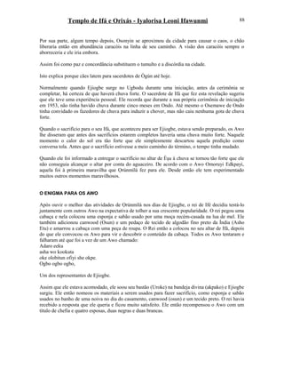 Templo de Ifá e Orixás - Iyalorisa Leoni Ifawunmi
Por sua parte, algum tempo depois, Osonyin se aproximou da cidade para causar o caos, o chão
liberaria então em abundância caracóis na linha de seu caminho. A visão dos caracóis sempre o
aborreceria e ele iria embora.
Assim foi como paz e concordância substituem o tumulto e a discórdia na cidade.
Isto explica porque cães latem para sacerdotes de Ògún até hoje.
Normalmente quando Ejiogbe surge no Ugbodu durante uma iniciação, antes da cerimônia se
completar, há certeza de que haverá chuva forte. O sacerdote de Ifá que fez esta revelação sugeriu
que ele teve uma experiência pessoal. Ele recorda que durante a sua própria cerimônia de iniciação
em 1953, não tinha havido chuva durante cinco meses em Ondo. Até mesmo o Osemawe de Ondo
tinha convidado os fazedores de chuva para induzir a chover, mas não caiu nenhuma gota de chuva
forte.
Quando o sacrifício para o seu Ifá, que aconteceu para ser Ejiogbe, estava sendo preparado, os Awo
lhe disseram que antes dos sacrifícios estarem completos haveria uma chuva muito forte. Naquele
momento o calor do sol era tão forte que ele simplesmente descartou aquela predição como
conversa tola. Antes que o sacrifício estivesse a meio caminho do término, o tempo tinha mudado.
Quando ele foi informado a entregar o sacrifício no altar de Èşu à chuva se tornou tão forte que ele
não conseguia alcançar o altar por conta do aguaceiro. De acordo com o Awo Omoruyi Edkpayi,
aquela foi à primeira maravilha que Ọrúnmìlá fez para ele. Desde então ele tem experimentado
muitos outros momentos maravilhosos.
O ENIGMA PARA OS AWO
Após ouvir o melhor das atividades de Ọrúnmìlá nos dias de Ejiogbe, o rei de Ifé decidiu testá-lo
juntamente com outros Awo na expectativa de tolher a sua crescente popularidade. O rei pegou uma
cabaça e nela colocou uma esponja e sabão usado por uma moça recém-casada na lua de mel. Ele
também adicionou canwood (Osun) e um pedaço de tecido de algodão fino preto da Índia (Asho
Etu) e amarrou a cabaça com uma peça de roupa. O Rei então a colocou no seu altar de Ifá, depois
do que ele convocou os Awo para vir e descobrir o conteúdo da cabaça. Todos os Awo tentaram e
falharam até que foi a vez de um Awo chamado:
Adaro eeku
asha wo kookuta
oke olobitun ofiyi she okpe.
Ogbo ogbo ogbo,
Um dos representantes de Ejiogbe.
Assim que ele estava acomodado, ele soou seu bastão (Uroke) na bandeja divina (akpako) e Ejiogbe
surgiu. Ele então nomeou os materiais a serem usados para fazer sacrifício, como esponja e sabão
usados no banho de uma noiva no dia do casamento, canwood (osun) e um tecido preto. O rei havia
recebido a resposta que ele queria e ficou muito satisfeito. Ele então recompensou o Awo com um
título de chefia e quatro esposas, duas negras e duas brancas.
88
 