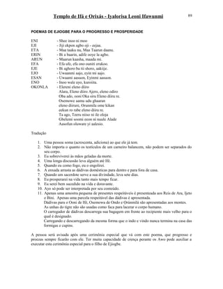 Templo de Ifá e Orixás - Iyalorisa Leoni Ifawunmi
POEMAS DE EJIOGBE PARA O PROGRESSO E PROSPERIDADE
ENI - Shee inoo ni moo
EJI - Jiji ekpon agbo oji - eejaa.
ETA - Maa taaku nu, Maa Taarun daanu.
ERIN - Bi a baarin, adife ooye la agbo.
ARUN - Maarun kaasha, maada mi.
EFA - Efa ufe, efa ono ouniti erukoo.
EJE - Bi aghoro ba tii shoro, aakiije.
EJO - Uwaanmi aajo, eyin mi aajo.
ESAN - Uwaami aasuon, Eyinmi aasuon.
ENO - Inoo wale ayo, kuroiita.
OKONLA - Elereni eleno diiro
Alara, Eleno diiro Ajero, eleno odiro
Oba ado, ooni Oka siru Eleno diiru re.
Osemowe aamu udu ghaaran
eleno diirure, Orunmila ome kikan
eekun ro rabe eleno diiru re.
Ta ago, Teeru niiso ni ile oloja
Gbelemi soomi eeon ni nuule Alade
Aasofun oluware yi aalesio.
Tradução
1. Uma pessoa soma (acrescenta, adiciona) ao que ele já tem.
2. Não importa o quanto os testículos de um carneiro balancem, não podem ser separados do
seu corpo.
3. Eu sobreviverei às mãos geladas da morte.
4. Uma longa discussão leva alguém até Ifé.
5. Quando eu como fogo, eu o engolirei.
6. A enxada arrasta as dádivas domésticas para dentro e para fora de casa.
7. Quando um sacerdote serve a sua divindade, leva sete dias.
8. Eu prosperarei na vida tanto mais tempo ficar.
9. Eu serei bem sucedido na vida e doravante.
10. Ayo só pode ser interpretada por seu conteúdo.
11. Apenas uma amostra pequena de presentes respeitáveis é presenteada aos Reis de Ara, Ijeto
e Bini. Apenas uma parcela respeitável das dádivas é apresentada.
Dádivas para o Ooni de Ifé, Osemowa de Ondo e Ọrúnmìlá são apresentadas aos montes.
As unhas do tigre não são usadas como faca para lacerar o corpo humano.
O carregador de dádivas descarrega sua bagagem em frente ao recipiente mais velho para o
qual é designado.
Carregando e descarregando da mesma forma que o indo e vindo nunca termina na casa das
formigas e cupins.
A pessoa será avisada após uma cerimônia especial que vá com este poema, que progresso e
proezas sempre ficarão com ele. Ter muita capacidade de crença perante os Awo pode auxiliar a
executar esta cerimônia especial para o filho de Ejiogbe.
89
 