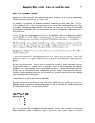 Templo de Ifá e Orixás - Iyalorisa Leoni Ifawunmi
AKPETEBI ABORRECE EJIOGBE
Ejiogbe era conhecido por ser particularmente paciente e tolerante. Um dia, uma de suas esposas
irritou-o tanto que ele decidiu sair de casa em fúria.
No caminho ele encontrou os seguintes agentes de destruição, um após outro, Èşu, Feiticeira,
Abiku, Doença e Morte. Cada um perguntando onde ele estava indo com tanta fúria e fumaça. Em
resposta ele lhes disse que estava saindo de casa porque sua esposa que não estava lhe permitindo
ter paz de espírito. Cada um deles se comprometeu a retornar com ele para casa para negociar com a
esposa ofensora.
À noite Ejiogbe partiu para casa, a esposa ofensora teve então um sonho no qual a assustaram tanto
que ela decidiu ir a um divinador na manhã seguinte. Ela foi avisada que o infortúnio, doença e
morte súbita estavam em seu encalço porque Ọrúnmìlá a tinha denunciado para os altos poderes.
Ela foi informada a varrer e limpar a casa, lavar suas roupas e preparar um banquete em múltiplos
de cinco, tipos de sopa, inhame assado, carnes, vinho, obi, água, etc, de encontro ao retorno do seu
marido e apresentar o banquete de joelhos para tão logo ele retornasse para casa.
Ejiogbe esteve fora por cinco dias, como ele retornou no quinto dia, todas as cinco divindades o
seguiram até sua casa.
Assim que eles chegaram à entrada principal de sua casa, ele lhes disse para esperar e ele foi pela
entrada dos fundos. Em lágrimas esposa ofensora se ajoelhou para abraçá-lo e implorar por seu
perdão.
Ela lhe deu um jantar farto, e um para todos os dias que ele esteve fora. Sendo um homem com um
coração mole como era, Ejiogbe juntou o banquete e deu-o as cinco divindades que estavam
esperando fora. Após comerem, eles se direcionaram para atacar a mulher, mas Ejiogbe lhes disse
que ela tinha se arrependido por suas transgressões, posto que fora ela quem preparara o banquete
que eles tinham justamente apreciado. Ele relembrou-lhes de uma regra divina de que ninguém
pode matar aquele que os alimentou.
Assim foi como ele salvou sua esposa da destruição.
Quando Ejiogbe surge na divinação para uma mulher casada lhe será pedido para preparar o
banquete acima mencionado em múltiplos de cinco, por ela ter ofendido seu marido tanto que as
divindades da destruição a tem perseguido em fúria.
CAPÍTULO XIV
OYEKU - MEJI
II II
II II
II II
II II
Foi Oyeku quem revelou como Ọrúnmìlá ensinou a espécie humana como desviar-se da ameaça da
morte prematura. Quando o homem foi criado, a morte viu a nova criatura como o seu melhor
90
 
