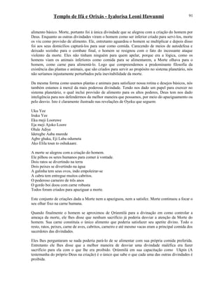 Templo de Ifá e Orixás - Iyalorisa Leoni Ifawunmi
alimento básico. Morte, portanto foi à única divindade que se alegrou com a criação do homem por
Deus. Enquanto as outras divindades viram o homem como ser inferior criado para servi-los, morte
os viu como provisão de alimento. Ele, entretanto aguardou o homem se multiplicar e depois disso
foi aos seus domicílios capturá-los para usar como comida. Carecendo de meios de autodefesa e
deixado sozinho para o combate final, o homem se resignou com o fato do incessante ataque
violento da morte. Eles não tinham ninguém para quem apelar, porque era a lógica, como os
homens viam os animais inferiores como comida para se alimentarem, a Morte olhava para o
homem, como carne para alimentá-lo. Logo que compreendemos a predominante filosofia da
existência das plantas e animais, que são criados para servir ao propósito no sistema planetário, nós
não seríamos injustamente perturbados pela inevitabilidade da morte.
Da mesma forma como usamos plantas e animais para satisfazer nossa rotina e desejos básicos, nós
também estamos à mercê da mais poderosa divindade. Tendo nos dado um papel para exercer no
sistema planetário, o qual inclui provisão de alimento para os altos poderes, Deus tem nos dado
inteligência para nos defendermos da melhor maneira que possamos, por meio do apaziguamento ou
pelo desvio. Isto é claramente ilustrado nas revelações de Oyeku que seguem:
Uku Yee
Iruku Yee
Eku meji Looruwe
Eja meji Ajoko Loore
Olule Adiye
Ideregbe Aaba murede
Agbo ghaka, Eji Laba odumeta
Ako Elila toun to oshukaare.
A morte se alegrou com a criação do homem.
Ele pilhou os seres humanos para comer à vontade.
Dois ratos se divertindo na terra
Dois peixes se divertindo na água
A galinha tem seus ovos, indo empoleirar-se
A cabra tem entregue muitos cabritos.
O poderoso carneiro de três anos
O gordo boi doou com carne robusta
Todos foram criados para apaziguar a morte.
Este conjunto de criações dada a Morte nem a apaziguou, nem a satisfez. Morte continuou a focar o
seu olhar fixo na carne humana.
Quando finalmente o homem se aproximou de Ọrúnmìlá para a divinação em como controlar a
ameaça da morte, ele lhes disse que nenhum sacrifício já poderia desviar a atenção da Morte do
homem. Sua carne constituía o único alimento que poderia satisfazer seu apetite divino. Todo o
resto, ratos, peixes, carne de aves, cabritos, carneiro e até mesmo vacas eram a principal comida dos
sacerdotes das divindades.
Eles lhes perguntaram se nada poderia pará-lo de se alimentar com sua própria comida preferida.
Entretanto ele lhes disse que a melhor maneira de desviar uma divindade maléfica era fazer
sacrifício para ela com o que lhe era proibido. Ọrúnmìlá em sua capacitação como Ukpin (A
testemunha do próprio Deus na criação) é o único que sabe o que cada uma das outras divindades é
proibida.
91
 