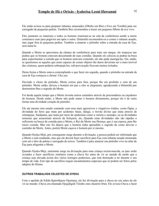 Templo de Ifá e Orixás - Iyalorisa Leoni Ifawunmi
Ele então avisou os para preparar inhames amassados (Obobo em Bini e Ewo em Yorùbá) para ser
carregado de pequenas pedras. Também lhes recomendou a trazer um pequeno filhote de ave vivo.
Eles juntaram os materiais e todos os homens reuniram-se na sala de conferência aonde a morte
costumava usar para pegá-los um após o outro. Ọrúnmìlá recomendou-os a comer o inhame assado,
mas jogar fora às pequenas pedras. Também a amarrar o pintinho sobre a entrada da casa de Èşu,
sem matá-lo.
Quando a Morte se aproximou da câmara de conferência para mais um ataque, ele tropeçou nas
pedras que os homens estavam descartando de suas comidas. Quando ele colocou as pedras na boca
para experimentar a comida que os homens estavam comendo, ele não pode mastigá-las. Ele, então,
se questionou se aqueles que eram capazes de comer objetos tão duros deveriam ser a mais terrivel
das criaturas, quem poderia sobrepujá-los, sob provocação ficavam muitos irritados.
Desta forma a Morte estava contemplando o que fazer em seguida, quando o pintinho na entrada da
casa de Èşu começou a chorar: Uku yee.
Ouvindo o choro do pintinho, Morte correu para fora, porque lhe era proibido o som de um
pintinho. Morte então, deixou o homem em paz e eles se alegraram, agradecendo a Ọrúnmìlá por
demonstrar-lhes o segredo da Morte.
Foi desde aquele tempo que a Morte inventa outros caminhos através de procuradores ou caçadores
do homem. Desde então, a Morte não pode matar o homem diretamente, porque ele é de outra
forma uma divindade coração de pintinho.
Ele até mesmo tem estado contando com seus mais agressivos e vingativos irmãos, como Ògún, a
divindade do ferro que mata por acidentes fatais, Şàngó, o trovão divino que mata através de
relampejar, Sankpana, que mata por meio de epidemias como a varíola e sarampo, ou as divindades
noturnas que assassinam através da feitiçaria, etc...Quando estas divindades não são rápidas o
suficiente na busca de comida para a Morte, o Rei da Morte usa Doença, que é sua esposa, para lhe
trazer comida. Mas isto foi depois que o homem tinha aprendido o segredo de como desviar o
caminho da Morte. Antes, porém Morte caçava o homem por si mesmo.
Quando Oyeku-Meji, por conseguinte surge durante a divinação, a pessoa poderá ser informada que
a Morte o está rondando, mas que ele deverá fazer sacrifício para Èşu com inhame assado misturado
com sal e óleo de palma e carregado de seixos. Também é para amarrar um pintinho vivo no altar de
Èşu para afugentar a Morte.
Quando Oyeku-Meji, entretanto surge na divinação para uma criança recém-nascida, os pais serão
avisados a fazer sacrifícios similares como a chuva fez antes de vir ao mundo de modo que a
criança seja elevada acima dos vários inimigos poderosos, que está destinado a ter durante o seu
tempo de vida. Este tipo de sacrifício requer encantamentos especiais que só podem ser feitos pelos
adeptos do Ifismo.
OUTROS TRABALHOS CELESTES DE OYEKU
Com o apelido de Edidu KpereKpere Ojumuna, ele fez divinação para a chuva no céu antes de ele
vir ao mundo. Chuva era chamada Ojogidigidi Tiinshe omo okunrin Orun. Ele avisou Chuva a fazer
92
 