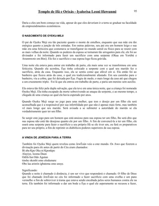Templo de Ifá e Orixás - Iyalorisa Leoni Ifawunmi
Daria a eles um bom começo na vida, apesar de que eles deveriam ir a terra se graduar na faculdade
de empreendimentos econômicos.
O NASCIMENTO DE OYEKU-MEJI
O pai de Oyeku Meji era tão paciente quanto o monte de entulhos, enquanto que sua mãe era tão
enérgica quanto a junção de três estradas. Em outras palavras, seu pai era um homem leigo e sua
mãe era uma feiticeira que costumava se transfigurar no mundo astral ou físico para se reunir com
as mais velhas da noite. Quando os poderes da esposa se tornaram tão arrogantes para ele, ele foi ao
divinador e foi informado para fazer um sacrifício com uma serpente (Okaa em Yorùbá e
Arunmwoto em Bini). Ele fez o sacrifício e sua esposa logo ficou grávida.
Uma noite ela estava para entrar em trabalho de parto, ela mais uma vez se transformou em uma
feiticeira. Quando ela acordou, Èşu tinha colocado a serpente com a qual seu marido fez o
sacrifício, atrás da casa. Enquanto isso, ela se sentiu como que afável em si. Ela então foi ao
banheiro que ficava atrás da casa, o qual era tradicionalmente afastado. Em seu caminho para o
banheiro, viu a cobra, que foi deixada por Èşu. Fugiu de medo, o mais longe da casa até que chegou
a um cruzamento triplo. Foi lá que ela entrou em trabalho de parto, e pariu um menino sem auxílio.
Ela estava tão feliz pela dupla salvação, que ela teve em uma única noite, que a criança foi nomeada
Oyeku Meji. Ela tinha escapado da morte sobrevivendo ao ataque da serpente, e ao mesmo tempo, a
chegada de uma criança ao qual ela havia esperado por anos.
Quando Oyeku Meji surge no jogo para uma mulher, que tem o desejo por um filho ela será
aconselhada que é a responsável por sua infertilidade por que não é apenas mais forte, mas também
vê mais longe que seu marido. Será avisada a se submeter a autorídade do marido se ela
verdadeiramente quer ter um filho.
Se surgir este jogo para um homem que está ansioso para sua esposa ter um filho, lhe será dito que
sua esposa não está tão desejosa quanto ele por um filho. A fim de convencê-la a ter um filho, ele
usará uma serpente para fazer o sacrifício a seu próprio Ifá se ele tiver um, ou fará os preparativos
para ter seu próprio, a fim de reprimir os diabólicos poderes superiores de sua esposa.
A VINDA DE JEWÈSÙN PARA A TERRA
Também foi Oyeku Meji quem revelou como JewÈsùn veio a este mundo. Os Awo que fizerem a
divinação para ele antes de partir do Céu eram chamados:
Bí aba Kpe Oku ni Kponkpo
Alayiye, looma Daun
Odifa fun Odo Agutan
tinshe okonbi omo olodumare
Obe laa arinrin igbatema omo araye.
Significando:
Quando a noite é chamado à distância, é um ser vivo que responderá o chamado. O filho de Deus
que foi chamado JewÈsùn no céu foi informado a fazer sacrifício com uma ovelha e um pano
vermelho a fim de sobreviver à trama que estava sendo encubada pelos seres humanos contra ele na
terra. Ele também foi informado a dar um bode a Èşu o qual ele asperamente se recusou a fazer,
95
 