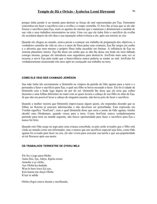 Templo de Ifá e Orixás - Iyalorisa Leoni Ifawunmi
porque tinha jurado ir ao mundo para destruir as forças do mal representadas por Èşu. Entretanto
concordou em fazer o sacrifício com a ovelha e a roupa vermelha. O Awo lhe avisou que se ele não
fizesse o sacrifício para Èşu, eram os agentes do mesmo que o matariam e diminuiriam a medida de
sua vida e seus trabalhos missionários na terra. Uma vez que ele tinha feito o sacrifício da ovelha
ele acordaria depois de três dias e sua reputação sobrevivência a ele, após seu retorno ao céu.
Quando ele chegou ao mundo, estava preste a começar seu trabalho de preparação dos objetivos, o
verdadeiro caminho da vida no céu e o amor de Deus pelas suas criaturas, Èşu lhe surgiu em sonho
e o advertiu que nem mesmo o próprio Deus tinha sucedido em liminar. A influência de Èşu no
sistema planetário inteiro. Èşu lhe disse em sonho que se não lhe desse seu bode ele teria falhado
consigo mesmo, porque ele introduzia seus seguidores para destruí-lo. JewÈsùn mais uma vez se
recusou a servir Èşu pela razão que a benevolência nunca poderia se render ao mal. JewÈsùn foi
verdadeiramente assassinado três anos após ter começado seu trabalho na terra.
COMO ELE VEIO SER CHAMADO JEWÈSÙN
Sua mãe tinha ido secretamente a Ọrúnmìlá na véspera da partida de Odo agutan para a terra e o
persuadiu a fazer o sacrifício para Èşu, o qual seu filho se havia recusado a fazer. Ela foi à cidade de
Ọrúnmìlá com o bode logo depois do por do sol. Ọrúnmìlá lhe disse que ele teria que colher
duzentas e uma folhas diferentes no mato com as quais lavaria a cabeça de seu filho no altar de Èşu.
Já que não era possível lavar a cabeça de ninguém ausente, não havia jeito de fazer o sacrifício.
Quando a mulher insistiu que Ọrúnmìlá improvisasse algum ajuste, ele respondeu dizendo que as
folhas na floresta já estavam adormecidas e não deveriam ser perturbadas. Esta expressão em
Yorùbá significa "JewÈsùn", com o qual Ọrúnmìlá disse que seria o nome de Odo agutan, tiinshe
okonbi omo Olodumare, quando viesse para a terra. Como JewÈsùn estava verdadeiramente
partindo para terra na manhã seguinte, não houve oportunidade para fazer o sacrifício para Èşu e
nunca foi feito.
Quando este Odu surge no jogo para uma criança concebida, os pais serão avisados que o filho está
vindo ao mundo como um reformador, mas a menos que um sacrifício especial seja feito, como Odo
agutan foi avisado para fazer no céu, ele não vivera para executar sua tarefa e que sua popularidade
só irá florescer após sua morte.
OS TRABALHOS TERRESTRE DE OYEKU MEJI
Ele fez o jogo para Oloba:
Aanu Eku, Eja, Adiye, Kpelu ewure
Amushe a ye oloba,
Aye Oloba ku dududu.
Won lo bere lowo Eji oye,
Kini laama mu shaye Oloba
K'aye re adide.
Oloba (fogo) estava doente e moríbundo,
96
 