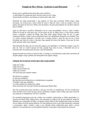 Templo de Ifá e Orixás - Iyalorisa Leoni Ifawunmi
O rato, peixe e galinha foram oferecidos como sacrifício,
A cabra depois foi usada para fazer sacrifício para reviver o fogo,
Apesar destes sacrifícios, sua doença se tornou muito mais séria.
Ọrúnmìlá foi então questionado o que poderia ser feito para revitalizar Oloba (fogo). Após
divinação, ele revelou que o único modo de trazer o fogo de volta a vida era usando o óleo de
palma, três peças de obi secos, folhas secas de palma e um galo para preparar um sacrifício especial
para se banhar.
Após ter sido feito o sacrifício, Ọrúnmìlá o levou a uma encruzilhada e lavou-o. Após o banho,
Oloba foi levado de volta para casa. As três peças de obi, as folhas secas e o óleo foram moídos
juntos e marcada a cabeça de Oloba, logo mais tarde, Şàngó liberou raios do céu, os quais
conjuraram Oloba a voltar à vida e inflamaram fogo e ele rapidamente desatrelou um incêndio. Este
é o motivo porque Ọrúnmìlá é louvado com a cantiga, poema o qual diz que ele era a única
divindade que trazia de voltar à vida para Fogo quando ele estava tão doente e fraco que ele nem
podia queimar nada e nem ninguém.
Mas Ọrúnmìlá lhe disse que ele nunca lhe pagaria com ingratidão e se lembraria sempre o que fez
para ele. Este é o motivo porque até hoje, quando fogo entra na casa, e Ọrúnmìlá está ele se
consome todo. No mínimo não irá tocar o altar de Ọrúnmìlá.
Sempre fazendo um círculo ao redor do altar. A cantiga é o encantamento usado pelos sacerdotes de
Ifá para apagar o fogo, quando está ameaçando fazer algum estrago.
PORQUE OS FILHOS DE OYEKU MEJI NÃO USAM GORRO
Ligbo lere Ligbo,
Ligbo haa re eri,
Ligbo naa tieri Elede Ule,
Ligba naa ri awOrí,
Airi eron ekon jeun modum modun.
Há eficácia na coragem,
E vigor que multiplica,
Que permite porcos domésticos se multiplicarem sossegados.
É também vigor que multiplica.
A ovelha quando eles chegaram à cidade.
Estes são nomes dos Awo que fizeram divinação para Oyeku Meji.
Eles lhe avisaram para fazer sacrifício a fim que sua força se multiplicasse. Ele foi avisado para
fazer sacrifício com a carne de caça e porcos domésticos, angola e duas ovelhas, para que a força de
seus parentes se multiplicasse. Ele fez o sacrifício.
Os sacerdotes prepararam uma das ovelhas com remédios, adicionando as folhas apropriadas e o
Iyerosun de Oyeku Meji. Depois disso, eles colocaram a ovelha no pé de uma palmeira, aonde foi
banhada com o preparado de folhas. Ao próprio Oyeku Meji foi dito também para tornar seu banho
com as folhas ao pé da mesma palmeira. Foi uma palmeira jovem a que tinha justamente começado
o crescimento. Após o banho, o pote e seu conteúdo foram emborcados para cobrir a jovem
palmeira. Era esperado que a jovem palmeira lançasse o pote para o lado quando ela crescesse.
97
 