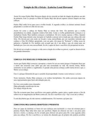 Templo de Ifá e Orixás - Iyalorisa Leoni Ifawunmi
Assim foi como Oyeku Meji floresceu depois de ter crescido ao lado do chapéu da pobreza aos pés
da palmeira. Este é o porque os filhos de Oyeku Meji não devem esperar colocar chapeis em suas
cabeças.
Oyeku Meji então levou para casa a ovelha lavada. A segunda ovelha e os demais animais foram
preparados e cozidos no chão da sua casa.
Assim foi como a cabeça de Oyeku Meji se tornou tão forte. Ele permitiu que a ovelha
perambulasse na cidade, enquanto cuidava bem dela. Como a ovelha gradualmente começou a se
multiplicar Oyeku Meji também começou a multiplicar. Ele teve muitas esposas e filhos. Quando
Oyeku Meji surge durante uma iniciação no Ugbodu a pessoa será avisada que sua cabeça não está
forte. Ele deveria por esta razão ser levado a uma encruzilhada, por um sacerdote instruído que
conhece o Ono Ifá (Odiha) apropriado, com um galo, três peças de "Kolanut" e folhas secas de
palmeira e banhado lá. Ele também será avisado que ele é um abiku e que ele estará para ser
banhado por Awo em uma encruzilhada. Se ele é capaz de fazer o sacrifício ele prosperará na terra.
Ele deverá ser avisado a começar a vida com a criação de ovelhas ou porcos, a qual se desenvolverá
em grandes dimensões.
COMO EJI- OYE RESOLVEU O PROBLEMA DA MORTE
Assim que Oyeku Meji começou a prosperar, a morte foi em seu rastro porque é freqüente dizer que
a morte não assassina uma cabra que não está acomodada na vida. Da mesma forma, Morte
raramente vai aos pobres e vagabundos. È quando uma pessoa começa a subir numa árvore e que, a
Morte vai ao enlaço.
Este é o porque Ọrúnmìlá diz que o caminho da prosperidade é muitas vezes tortuoso e severo.
Neste momento, Oyeku Meji começou a ter sonhos horripilantes. Ele então convocou alguns de
seus representantes para fazer adivinhação para ele.
Os Awo convocados eram chamados:
Okpa gboungbo ounshiwaju du ona
Ese mejeji onijija du ona.
Eles lhe avisaram para fazer sacrifícios com quatro galinhas, quatro ratos e quatro peixes a fim de
sobreviver às maquinações da Morte contra ele. Ele fez o sacrifício e Eji - Oye viveu até a velhice.
E está descoberto que ele não morreu verdadeiramente. Ele retornou a pé para céu.
COMO OYEKU MEJI GANHOU BENEFÍCIOS E PRESENTES
Para ser capaz de desfrutar os frutos de seus esforços sem incômodo e o risco de retornar para a
penúria, Oyeku Meji tinha feito mais um sacrifício. Depois de oferecer um rato e um peixe para
desviar a morte e a doença, ele foi avisado para oferecer um porco para Ifá e uma segunda cabra
para sua cabeça. Ele fez o sacrifício e se tornou tão abastado que ele próprio não poderia acreditar
98
 