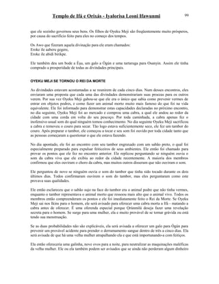 Templo de Ifá e Orixás - Iyalorisa Leoni Ifawunmi
que ele sozinho governou seus bens. Os filhos de Oyeku Meji são freqüentemente muito prósperos,
por causa do sacrifício feito para eles no começo dos tempos.
Os Awo que fizeram aquela divinação para ele eram chamados:
Eroke ile aaberu gegere,
Eroke ile abidi birikpe.
Ele também deu um bode a Èşu, um galo a Ògún e uma tartaruga para Osanyin. Assim ele tinha
comprado a prosperidade de todas as divindades principais.
OYEKU MEJI SE TORNOU O REI DA MORTE
As divindades estavam acostumadas a se reunirem de cada cinco dias. Num desses encontros, eles
enviaram uma proposta que cada uma das divindades demonstrariam suas proezas para os outros
verem. Por sua vez Oyeku Meji gabou-se que ele era o único que sabia como prevenir vermes de
entrar em objetos podres, e como fazer um animal morto muito mais famoso do que foi na vida
equivalente. Ele foi informado para demonstrar estas capacidades declaradas no próximo encontro,
no dia seguinte, Oyeku Meji foi ao mercado e comprou uma cabra, a qual ele andou ao redor da
cidade com uma corda em volta do seu pescoço. Por toda caminhada, a cabra apenas fez o
inofensivo usual som do qual ninguém tomou conhecimento. No dia seguinte Oyeku Meji sacrificou
a cabra e removeu o couro para secar. Tão logo estava suficientemente seco, ele fez um tambor do
couro. Após preparar o tambor, ele começou a tocar e seu som foi ouvido por toda cidade tanto que
as pessoas começaram a questionar o que ele estava fazendo.
No dia apontado, ele foi ao encontro com seu tambor engraxado com um sabão preto, o qual foi
especialmente preparado para expulsar feiticeiros de seus ambientes. Ele então foi chamado para
provar os pontos que ele fez no encontro anterior. Ele replicou perguntando se ninguém ouvia o
som da cabra viva que ele exibiu ao redor da cidade recentemente. A maioría dos membros
confirmou que eles ouviram o choro da cabra, mas muitos outros disseram que não ouviram o som.
Ele perguntou de novo se ninguém ouvia o som do tambor que tinha sido tocado durante os dois
últimos dias. Todos confirmaram ouvirem o som do tambor, mas eles perguntaram como este
provava suas qualidades.
Ele então esclareceu que o sabão sujo na face do tambor era o animal podre que não tinha vermes,
enquanto o tambor representava o animal morto que ressoou mais alto que o animal vivo. Todos os
membros então compreenderam os pontos e ele foi imediatamente feito o Rei da Morte. Se Oyeku
Meji sai nos Ikins para o homem, ele será avisado para oferecer uma cabra morta a Ifá - matando a
cabra antes de oferecer. É uma oferenda especial porque Ọrúnmìlá deseja fazer uma revelação
secreta para o homem. Se surge para uma mulher, ela e muito provável de se tornar grávida ou está
tendo sua menstruação.
Se as duas probabilidades não são explicáveis, ela será avisada a oferecer um galo para Ògún para
prevenir um provável acidente para prender o derramamento sangue dentro de três a cinco dias. Ela
será avisada de que há uma velha mulher atrapalhando ela e que está importunando-a com feitiços.
Ela então ofereceria uma galinha, nove ovos para a noite, para neutralizar as maquinações maléficas
da velha mulher. Ele ou ela também podem ser avisados que se ainda não perderam algum dinheiro
99
 