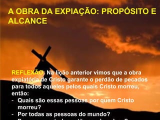 A OBRA DA EXPIAÇÃO: PROPÓSITO E
ALCANCE
REFLEXÃO: Na lição anterior vimos que a obra
expiatória de Cristo garante o perdão de pecados
para todos aqueles pelos quais Cristo morreu,
então:
- Quais são essas pessoas por quem Cristo
morreu?
- Por todas as pessoas do mundo?
 