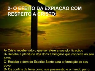  1
2- O EFEITO DA EXPIAÇÃO COM
RESPEITO A CRISTO:
A- Cristo recebe tudo o que se refere a sua glorificaçãoo
B- Recebe a plenitude dos dons e bênçãos que concede ao seu
povo
C- Recebe o dom do Espírito Santo para a formação do seu
povo
D- Os confins da terra como sua possessão e o mundo par o
 