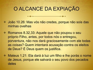 O ALCANCE DA EXPIAÇÃO
 João 10.26: Mas vós não credes, porque não sois das
minhas ovelhas
 Romanos 8.32,33: Aquele que não poupou o seu
próprio Filho, antes, por todos nós o entregou,
porventura, não nos dará graciosamente com ele todas
as coisas? Quem intentará acusação contra os eleitos
de Deus? É Deus quem os justifica.
 Mateus 1.21: Ela dará à luz um filho e lhe porás o nome
de Jesus, porque ele salvará o seu povo dos pecados
deles
 
