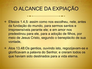 O ALCANCE DA EXPIAÇÃO
 Efesios 1.4,5: assim como nos escolheu, nele, antes
da fundação do mundo, para sermos santos e
irrepreensíveis perante ele; e em amor nos
predestinou para ele, para a adoção de filhos, por
meio de Jesus Cristo, segundo o beneplácito de sua
vontade,
 Atos 13.48:Os gentios, ouvindo isto, regozijavam-se e
glorificavam a palavra do Senhor, e creram todos os
que haviam sido destinados para a vida eterna.
 