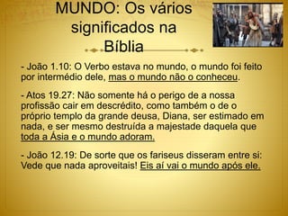 MUNDO: Os vários
significados na
Bíblia
- João 1.10: O Verbo estava no mundo, o mundo foi feito
por intermédio dele, mas o mundo não o conheceu.
- Atos 19.27: Não somente há o perigo de a nossa
profissão cair em descrédito, como também o de o
próprio templo da grande deusa, Diana, ser estimado em
nada, e ser mesmo destruída a majestade daquela que
toda a Ásia e o mundo adoram.
- João 12.19: De sorte que os fariseus disseram entre si:
Vede que nada aproveitais! Eis aí vai o mundo após ele.
 