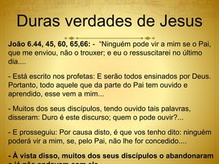 Duras verdades de Jesus
João 6.44, 45, 60, 65,66: - “Ninguém pode vir a mim se o Pai,
que me enviou, não o trouxer; e eu o ressuscitarei no último
dia....
- Está escrito nos profetas: E serão todos ensinados por Deus.
Portanto, todo aquele que da parte do Pai tem ouvido e
aprendido, esse vem a mim...
- Muitos dos seus discípulos, tendo ouvido tais palavras,
disseram: Duro é este discurso; quem o pode ouvir?...
- E prosseguiu: Por causa disto, é que vos tenho dito: ninguém
poderá vir a mim, se, pelo Pai, não lhe for concedido....
- À vista disso, muitos dos seus discípulos o abandonaram
 