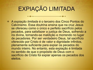 EXPIAÇÃO LIMITADA
 A expiação limitada é o terceiro dos Cinco Pontos do
Calvinismo. Essa doutrina ensina que na cruz Jesus
se ofereceu como o único e perfeito sacrifício pelos
pecados, para satisfazer a justiça de Deus, sofrendo a
ira divina, tornando-se maldição e morrendo no lugar
de pecadores. Por ser verdadeiro Deus, tal sacrifício
oferecido por Cristo é de valor e dignidade infinitos,
plenamente suficiente para expiar os pecados do
mundo inteiro. No entanto, esta expiação é limitada
no sentido de que o propósito de Deus com o
sacrifício de Cristo foi expiar apenas os pecados dos
eleitos.
 