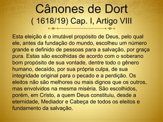 Cânones de Dort
( 1618/19) Cap. I, Artigo VIII
Esta eleição é o imutável propósito de Deus, pelo qual
ele, antes da fundação do mundo, escolheu um número
grande e definido de pessoas para a salvação, por graça
pura. Estas são escolhidas de acordo com o soberano
bom propósito de sua vontade, dentre todo o gênero
humano, decaído, por sua própria culpa, de sua
integridade original para o pecado e a perdição. Os
eleitos não são melhores ou mais dignos que os outros,
mas envolvidos na mesma miséria. São escolhidos,
porém, em Cristo, a quem Deus constituiu, desde a
eternidade, Mediador e Cabeça de todos os eleitos e
fundamento da salvação.
 