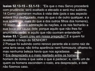 Isaias 52.13-15 – 53.1-13 : “Eis que o meu Servo procederá
com prudência; será exaltado e elevado e será mui sublime.
14 Como pasmaram muitos à vista dele (pois o seu aspecto
estava mui desfigurado, mais do que o de outro qualquer, e a
sua aparência, mais do que a dos outros filhos dos homens),
15 assim causará admiração às nações, e os reis fecharão a
sua boca por causa dele; porque aquilo que não lhes foi
anunciado verão, e aquilo que não ouviram entenderão “
Isaias 53.1 Quem creu em nossa pregação? E a quem foi
revelado o braço do SENHOR?
2 Porque foi subindo como renovo perante ele e como raiz de
uma terra seca; não tinha aparência nem formosura; olhamo-lo,
mas nenhuma beleza havia que nos agradasse.
3 Era desprezado e o mais rejeitado entre os homens;
homem de dores e que sabe o que é padecer; e, como um de
quem os homens escondem o rosto, era desprezado, e dele
não fizemos caso.
 