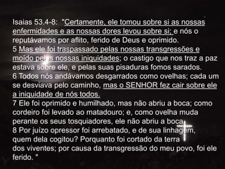 Isaias 53.4-8: "Certamente, ele tomou sobre si as nossas
enfermidades e as nossas dores levou sobre si; e nós o
reputávamos por aflito, ferido de Deus e oprimido.
5 Mas ele foi traspassado pelas nossas transgressões e
moído pelas nossas iniquidades; o castigo que nos traz a paz
estava sobre ele, e pelas suas pisaduras fomos sarados.
6 Todos nós andávamos desgarrados como ovelhas; cada um
se desviava pelo caminho, mas o SENHOR fez cair sobre ele
a iniquidade de nós todos.
7 Ele foi oprimido e humilhado, mas não abriu a boca; como
cordeiro foi levado ao matadouro; e, como ovelha muda
perante os seus tosquiadores, ele não abriu a boca.
8 Por juízo opressor foi arrebatado, e de sua linhagem,
quem dela cogitou? Porquanto foi cortado da terra
dos viventes; por causa da transgressão do meu povo, foi ele
ferido. "
 
