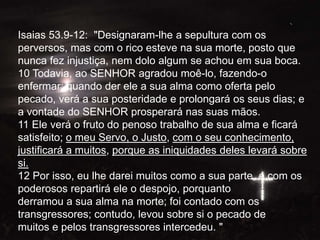 Isaias 53.9-12: "Designaram-lhe a sepultura com os
perversos, mas com o rico esteve na sua morte, posto que
nunca fez injustiça, nem dolo algum se achou em sua boca.
10 Todavia, ao SENHOR agradou moê-lo, fazendo-o
enfermar; quando der ele a sua alma como oferta pelo
pecado, verá a sua posteridade e prolongará os seus dias; e
a vontade do SENHOR prosperará nas suas mãos.
11 Ele verá o fruto do penoso trabalho de sua alma e ficará
satisfeito; o meu Servo, o Justo, com o seu conhecimento,
justificará a muitos, porque as iniquidades deles levará sobre
si.
12 Por isso, eu lhe darei muitos como a sua parte, e com os
poderosos repartirá ele o despojo, porquanto
derramou a sua alma na morte; foi contado com os
transgressores; contudo, levou sobre si o pecado de
muitos e pelos transgressores intercedeu. "
 