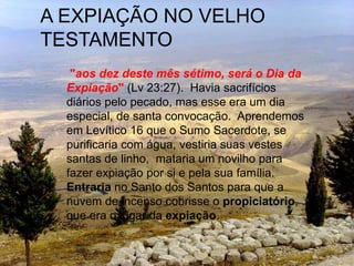 A EXPIAÇÃO NO VELHO
TESTAMENTO
"aos dez deste mês sétimo, será o Dia da
Expiação" (Lv 23:27). Havia sacrifícios
diários pelo pecado, mas esse era um dia
especial, de santa convocação. Aprendemos
em Levítico 16 que o Sumo Sacerdote, se
purificaria com água, vestiria suas vestes
santas de linho, mataria um novilho para
fazer expiação por si e pela sua família.
Entraria no Santo dos Santos para que a
nuvem de incenso cobrisse o propiciatório,
que era o lugar da expiação.
 