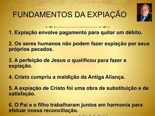 FUNDAMENTOS DA EXPIAÇÃO
1. Expiação envolve pagamento para quitar um débito.
2. Os seres humanos não podem fazer expiação por seus
próprios pecados.
3. A perfeição de Jesus o qualificou para fazer a
expiação.
4. Cristo cumpriu a maldição da Antiga Aliança.
5. A expiação de Cristo foi uma obra de substituição e de
satisfação.
6. O Pai e o filho trabalharam juntos em harmonia para
efetuar nossa reconciliação.
 
