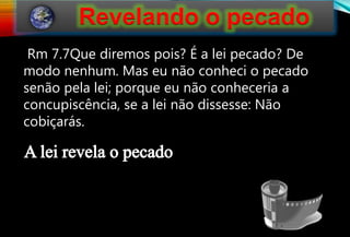 125
Rm 7.7Que diremos pois? É a lei pecado? De
modo nenhum. Mas eu não conheci o pecado
senão pela lei; porque eu não conheceria a
concupiscência, se a lei não dissesse: Não
cobiçarás.
 