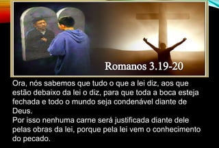Ora, nós sabemos que tudo o que a lei diz, aos que
estão debaixo da lei o diz, para que toda a boca esteja
fechada e todo o mundo seja condenável diante de
Deus.
Por isso nenhuma carne será justificada diante dele
pelas obras da lei, porque pela lei vem o conhecimento
do pecado.
 
